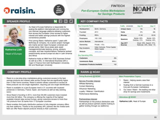 Katharina Lüth
Head of Europe
SPEAKER PROFILE
• As Head of Europe Katharina is responsible for
scaling the platform internationally and running the
non-German language platforms allowing customers
from across the European Union access to higher
interest and better savings products with the highest
convenience possible
• Prior joining Raisin, Katharina spent 7 years with
McKinsey & Company. As a senior project manager
she mainly served major European universal and
private banks. Main focus areas were asset
management/private banking, pricing, advisory
concepts, and lean transformations. Katharina worked
predominantly across Europe but also in Latin America
and Africa
• Katharina holds an MBA from IESE Business School
as well as a BSc. in International Business with a
major in Finance from both Northeastern University,
MA and Reutlingen University
KEY COMPANY FACTS
90
FINTECH
Pan-European Online Marketplace
for Savings Products
COMPANY PROFILE RAISIN @ NOAH
Raisin is a one
• -stop-shop marketplace giving customers access to the best
savings products and interest rates across Europe that are significantly higher
than in their home countries. Raisin’s solution allows customers to access all
these products via one single registration, requiring just one single identification.
Raisin is available on a pan
• -European level in 31 countries with localized
presences in Germany, France, Spain, and Austria as well as Italy (starting
soon)
Since
• Raisin’s founding in 2013, more than 90,000 customers have invested
more than €4 billion. The company is offering the majority of the highest
available interest rates across Europe, giving customers access to more than
140 products from 35 banks from 17 European countries
Raisin
• enables third-party distribution partners to fully integrate company offers
into their platforms. Thanks to the proprietary API, partners like the mobile bank
N26 can offer Raisin deposit products directly to their customers
Traffic Sep-16 Sep-17
Unique Users 15k 9k
Visits 57k 26k
Minutes 01:29 02:04
Sessions
Mobile: 69%
Desktop: 31%
Mobile: 54%
Desktop: 46%
Sep 2017
Sources
Direct: 35%, Search: 31%,
Referrals: 33%, Other: 1%
Service Provider Interest
Affiliate Marketing
Content Marketing
Influencer Marketing
Loyalty / Referral / Gamification
Performance Marketing
Partnerships Interest
Partnerships on the product distribution side
as well as product partners (banks looking to
gather funding through our platforms)
Doing Business @ NOAH Main Presentation Topics
Attendees @ NOAH
Katharina Lüth, Head of Europe
1. Raisin - helping savers raise their
interest
2. Scaling from a German business to a
truly pan-European marketplace
3. Our vision: Raisin - the leading one-stop-
shop for savings and investments
Key Corporate Facts
Headquarters Berlin, Germany
Founded 2013
Funding €60m
Employees 100-1,000
Active Markets International
Ownership Private – VCs
Key Investors
Index Ventures, Thrive Capital,
Ribbit Capital
Website raisin.com
Key Operating KPIs
Customers 90k
Investments Made €4bn+
Investment Products Available 140
 