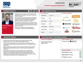 Stuart Paterson
Partner
SPEAKER PROFILE
• Stuart Paterson is a Partner and co-founder of SEP,
specialising in investments in consumer internet and
enterprise software.
• He is currently non-executive director of Mister Spex
and Berlin-based online language learning business
Babbel and has been instrumental in building up
SEP’s presence and reputation in Germany
• Stuart has a strong track record in consumer internet
investments having led the original investment in travel
search business Skyscanner when it had revenues of
less than £1 million
• Other recent investments include Peppermint
Technology, LoveCrafts as well as SportPursuit
KEY INVESTOR FACTS
95
INVESTORS
UK-based Venture Capital Firm
INVESTOR PROFILE SCOTTISH EQUITY PARTNERS @ NOAH
• Scottish Equity Partners (SEP) backs the best high growth technology
businesses across the UK & Ireland and selectively in Europe
• €1 billion under management and one of the longest and strongest venture
capital track records in Europe having invested in over 150 companies over the
last 20 years
• Makes growth equity investments across a range of sectors, with a particular
interest in enterprise software, consumer internet and tech-enabled service
businesses
• Builds value by playing an active and supportive role in the growth and
development of our portfolio companies. SEP has been behind some of
Europe’s most successful technology companies including Skyscanner, the
travel search business sold to Ctrip at the end of 2016 for £1.5 billion, and was
the largest venture capital investor in Matchesfashion.com
Service Provider Interest
Digital Services
Doing Business @ NOAH
Key Portfolio Companies
Main Presentation Topics
Attendees @ NOAH
Stuart Paterson, Partner
Martin Brennan, Principal
Tim Ankers, Associate
Fireside chat with
Key Corporate Facts
Headquarters London, UK
Founded 2000
Funds Raised $1.27bn
Employees 26-50
Active Markets International
NOAH Content SEP at NOAH
Website sep.co.uk
 