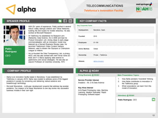 Pablo
Rodriguez
CEO
SPEAKER PROFILE
• With 20+ years of experience, Pablo worked in several
Silicon Valley startups (Inktomi and Tahoe Networks,
building the first routers for mobile networks). He also
worked at Microsoft Research
• At Telefonica he established its Research arm
(Networks, Data Science, AI) in 2006 and lead its
Product Innovation unit, driving ideas to early stage
commercialisation with an innovation model now
featured as a Harvard Business Review case. He
launched Telefonica's Video Content Delivery
Network, used to stream the Olympics or Champions
League to millions.
• He co-founded the Data Transparency Lab, a privacy
NGO, and has also worked with chef Ferran Adria (El
Bulli) and F.C Barca applying data science to
gastronomy and soccer strategies. He was also an
adjunct Professor at Columbia University, NYC
KEY COMPANY FACTS
12
COMPANY PROFILE ALPHA @ NOAH
• Alpha is an innovation facility based in Barcelona. It was established by
Telefonica in January 2016. Alpha was created to address some of the biggest
problems in society by conceiving and delivering radical solutions and
breakthrough technology
• We build Moonshots - multi-year development projects that address big societal
problems. Our mission is for these Moonshots to one day evolve into successful
business models in their own right
Doing Business @ NOAH
TELECOMMUNICATIONS
Telefonica’s Innovation Facility
Key Corporate Facts
Headquarters Barcelona, Spain
Founded 2016
Employees 51-100
Active Markets Global
Ownership Private – Telefonica
Website alpha.company
Main Presentation Topics
Attendees @ NOAH
Pablo Rodriguez, CEO
1. How Alpha pioneers 'moonshot' thinking
2. How Alpha contributes to innovation in
the Telefonica group
3. What corporations can learn from this
model of innovation
Service Provider Interest
Analytics – BI, CI & Data Science
Key Hires Interest
AI & Rapid Prototyping roles, Machine
Learning, Ideation Specialist, Rapid
Prototyping Software expert
 