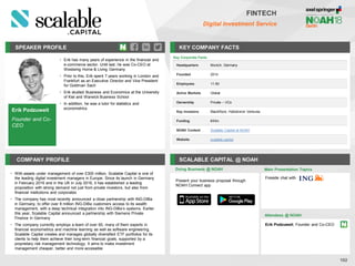 SPEAKER PROFILE KEY COMPANY FACTS
102
FINTECH
Digital Investment Service
COMPANY PROFILE SCALABLE CAPITAL @ NOAH
• With assets under management of over £300 million, Scalable Capital is one of
the leading digital investment managers in Europe. Since its launch in Germany
in February 2016 and in the UK in July 2016, it has established a leading
proposition with strong demand not just from private investors, but also from
financial institutions and corporates
• The company has most recently announced a close partnership with ING-DiBa
in Germany, to offer over 8 million ING-DiBa customers access to its wealth
management, with a deep technical integration into ING-DiBa’s systems. Earlier
this year, Scalable Capital announced a partnership with Siemens Private
Finance in Germany
• The company currently employs a team of over 60, many of them experts in
financial econometrics and machine learning as well as software engineering.
Scalable Capital creates and manages globally diversified ETF portfolios for its
clients to help them achieve their long-term financial goals, supported by a
proprietary risk management technology. It aims to make investment
management cheaper, better and more accessible
Doing Business @ NOAH
Key Corporate Facts
Headquarters Munich, Germany
Founded 2014
Employees 11-50
Active Markets Global
Ownership Private – VCs
Key Investors BlackRock, Holtzbrinck Ventures
Funding €43m
NOAH Content Scalable Capital at NOAH
Website scalable.capital
Main Presentation Topics
Attendees @ NOAH
Erik Podzuweit, Founder and Co-CEO
Fireside chat with
Present your business proposal through
NOAH Connect app
Erik Podzuweit
Founder and Co-
CEO
• Erik has many years of experience in the financial and
e-commerce sector. Until last, he was Co-CEO at
Westwing Home & Living Germany
• Prior to this, Erik spent 7 years working in London and
Frankfurt as an Executive Director and Vice President
for Goldman Sach
• Erik studied Business and Economics at the University
of Kiel and Warwick Business School
• In addition, he was a tutor for statistics and
econometrics
 