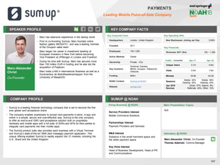 SPEAKER PROFILE
• Marc has extensive experience in the startup world
• Prior to co-founding SumUp, Marc founded online
fashion gallery MIOSATO - and was a leading member
of the Groupon sales team
• Marc began his career in investment banking at
European Investors in New York before becoming
Vice President at JPMorgan in London and Frankfurt
• During his time with Sumup, Marc has secured more
than 100 million EUR in funding and he also led the
acquisition of Payleven
• Marc holds a MA in International Business as well as a
Doctorandus de Bedrijfswetenschappen from the
University of Maastricht
KEY COMPANY FACTS
107
PAYMENTS
Leading Mobile Point-of-Sale Company
COMPANY PROFILE SUMUP @ NOAH
• SumUp is a leading financial technology company that is set to become the first
ever global card acceptance brand
• The company enables businesses to accept card payments in-store, in-app and
online in a simple, secure and cost-effective way. SumUp is the only company
to offer an end-to-end EMV card acceptance solution built on proprietary
hardware and mobile apps with a full suite of SDKs and APIs for third parties to
integrate card payments into their mobile apps
• The SumUp product suite also provides each business with a Virtual Terminal
and SumUp’s state-of-the-art SMS (text message) payment application. This
unique offering enabled SumUp to rapidly expand into 31 markets, including the
U.S., Brazil and the United Kingdom
Doing Business @ NOAH
Traffic Apr-17 Apr-18
Unique Users 0.1m 0.6m
Visits 0.4m 1.6m
Minutes 03:50 04:35
Sessions
Mobile: 45%
Desktop: 55%
Mobile: 56%
Desktop: 44%
Apr 2018
Sources
Direct: 37%, Search: 8%,
Referrals: 45%, Other: 10%
Key Corporate Facts
Headquarters London, United Kingdom
Founded 2011
Employees 100-1,000
Active Markets Global
Ownership Private - VCs
Key Investors
American Express,
BBVA, Groupon, Holtzbrinck
Ventures
Funding $44m
NOAH Content SumUp at NOAH
Website sumup.com
Main Presentation Topics
Attendees @ NOAH
Marc-Alexander Christ, Co-Founder
Thomas Adamski, Comms Manager
N/A
Marc-Alexander
Christ
Co-Founder
Key Operating KPIs
New Businesses Joining per Day 3,000+
Key Financials
Revenues 2017 (€m) 100 – 1,000
Service Providers Interest
Mobile Commerce Solutions
Partnerships Interest
Payment Providers and Services
M&A Interest
Solutions in the small merchant space and
the wider payment space
Key Hires Interest
Head of Business Development, Head of PR
and Communications
 