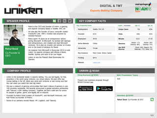 SPEAKER PROFILE
• Rahul is the CEO and founder of Unikrn, a gaming
and esports company based in Seattle, WA, US
• He was also the founder of luxury computer creator
VoodooPC (est. 1991); Voodoo was acquired by
Hewlett-Packard
• Rahul spent 18 years as an entrepreneur before
joining Microsoft. At Microsoft, he worked with startups
and entrepreneurs, and created and lead Microsoft
Ventures. He is also an investor and advisor at Vrvana
and on the board of advisors for Razer
• He resigned from Microsoft in November 2014 to build
Unikrn, an esports company with offices in Berlin,
Seattle, Sydney and soon to be Las Vegas
• Unikrn is now the Planet's Best Bookmaker for
Gamers
KEY COMPANY FACTS
121
DIGITAL & TMT
Esports Betting Company
COMPANY PROFILE UNIKRN @ NOAH
• Unikrn is the worldwide leader in esports betting. You can bet legally, for free,
anywhere in the world using Unikoins, our virtual tokens. We also offer real
money betting in the UK. Back your picks with Unikoins or real money and feel
the rush when you watch the next big match
• We own a network of gaming communities that reach millions of gamers in over
100 countries worldwide. We recently announced a global exclusive partnership
with Tabcorp, a 5B+ betting company. Together we built a safe and fun arena
for people to gather, game, and legally bet on eSports
• Founded by Rahul Sood (creator of VoodooPC, and Microsoft Ventures), and
Karl Flores (co-founder of Pinion)
• Some of our partners include Razer, HP, Logitech, and Tabcorp
Doing Business @ NOAH
Traffic Apr-17 Apr-18
Unique Users 70k 935k
Visits 300k 457k
Minutes 02:21 01:03
Sessions
Mobile: 11%
Desktop: 89%
Mobile: 26%
Desktop: 74%
Apr 2018
Sources
Direct: 24%, Search: 2%,
Referrals: 71%, Other: 3%
Key Corporate Facts
Headquarters Seattle, WA, US
Founded 2014
Employees 26-50
Active Markets Global
Ownership Private
Key Investors Mark Cuban, Binary Capital
Funding $41m
Website unikrn.com
Main Presentation Topics
Attendees @ NOAH
Rahul Sood, Co-Founder & CEO
N/A
Present your business proposal through
NOAH Connect app
Rahul Sood
Co-Founder &
CEO
 