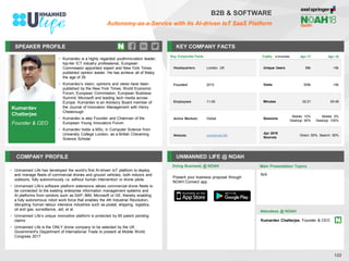 SPEAKER PROFILE
• Kumardev is a highly regarded youthnnovation leader,
top-tier ICT industry professional, European
Commission appointed expert and New York Times
published opinion leader. He has achieve all of thisby
the age of 35
• Kumardev’s vision, opinions and views have been
published by the New York Times, World Economic
Forum, European Commission, European Business
Summit, Microsoft and leading tech media across
Europe. Kumardev is an Advisory Board member of
the Journal of Innovation Management with Henry
Chesbrough
• Kumardev is also Founder and Chairman of the
European Young Innovators Forum
• Kumardev holds a MSc. in Computer Science from
University College London, as a British Chevening
Science Scholar
KEY COMPANY FACTS
122
B2B & SOFTWARE
Autonomy-as-a-Service with its AI-driven IoT SaaS Platform
COMPANY PROFILE UNMANNED LIFE @ NOAH
• Unmanned Life has developed the world’s first AI-driven IoT platform to deploy
and manage fleets of commercial drones and ground vehicles, both indoors and
outdoors, fully autonomously i.e. without human intervention or drone pilots.
• Unmanned Life’s software platform extensions allows commercial drone fleets to
be connected to the existing enterprise information management systems and
AI platforms from vendors such as SAP, IBM, Microsoft or GE, thereby enabling
a fully autonomous robot work force that enables the 4th Industrial Revolution,
disrupting human labour intensive industries such as postal, shipping, logistics,
oil and gas, surveillance, aid, et al.
• Unmanned Life’s unique innovative platform is protected by 85 patent pending
claims
• Unmanned Life is the ONLY drone company to be selected by the UK
Government's Department of International Trade to present at Mobile World
Congress 2017
Doing Business @ NOAH
Traffic Apr-17 Apr-18
Unique Users 68k <5k
Visits 309k <5k
Minutes 02:21 00:48
Sessions
Mobile: 10%
Desktop: 90%
Mobile: 0%
Desktop: 100%
Apr 2018
Sources
Direct: 50%, Search: 50%
Key Corporate Facts
Headquarters London, UK
Founded 2015
Employees 11-50
Active Markets Global
Website unmanned.life
Main Presentation Topics
Attendees @ NOAH
Kumardev Chatterjee, Founder & CEO
Kumardev
Chatterjee
Founder & CEO
N/A
Present your business proposal through
NOAH Connect app
 