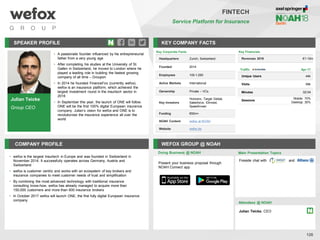 Julian Teicke
Group CEO
SPEAKER PROFILE
• A passionate founder influenced by his entrepreneurial
father from a very young age
• After completing his studies at the University of St.
Gallen in Switzerland, he moved to London where he
played a leading role in building the fastest growing
company of all time – Groupon
• In 2014 he founded FinanceFox (currently wefox).
wefox is an insurance platform, which achieved the
largest investment round in the insurtech sector in
2016
• In September this year, the launch of ONE will follow.
ONE will be the first 100% digital European insurance
company. Julian’s vision for wefox and ONE is to
revolutionise the insurance experience all over the
world
KEY COMPANY FACTS
126
FINTECH
Service Platform for Insurance
COMPANY PROFILE WEFOX GROUP @ NOAH
• wefox is the largest Insurtech in Europe and was founded in Switzerland in
November 2014. It successfully operates across Germany, Austria and
Switzerland
• wefox is customer centric and works with an ecosystem of key brokers and
insurance companies to meet customer needs of trust and simplification
• By combining the most advanced technology with traditional insurance
consulting know-how, wefox has already managed to acquire more than
150,000 customers and more than 600 insurance brokers
• In October 2017 wefox will launch ONE, the first fully digital European insurance
company
Key Financials
Revenues 2016 €1-10m
Doing Business @ NOAH
Key Corporate Facts
Headquarters Zurich, Switzerland
Founded 2014
Employees 100-1,000
Active Markets International
Ownership Private – VCs
Key Investors
Horizons, Target Global,
Salesforce, IDinvest,
SpeedInvest
Funding €50m+
NOAH Content wefox at NOAH
Website wefox.de
Traffic Apr-17
Unique Users 44k
Visits 58k
Minutes 02:04
Sessions
Mobile: 70%
Desktop: 30%
Main Presentation Topics
Attendees @ NOAH
Julian Teicke, CEO
Fireside chat with and
Present your business proposal through
NOAH Connect app
 