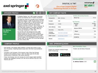 Dr. Mathias
Döpfner
CEO
SPEAKER PROFILE
• Dr Mathias Döpfner, born 1963, studied musicology,
German and theatrical arts in Frankfurt and Boston
• He started his career as a journalist at the "Frankfurter
Allgemeine Zeitung" in 1982. He was director of a PR
agency from 1988 to 1990. In 1992 he worked on the
staff of the international director of the Gruner + Jahr
publishing company in Paris and later became
assistant to the CEO of Gruner + Jahr in Hamburg. He
then held further positions in journalism as editor-in-
chief of "Wochenpost" in Berlin (1994–1996) and
"Hamburger Morgenpost" (1996–1998)
• He has been with Axel Springer SE since 1998.
Initially as editor-in-chief of Die Welt. Dr Mathias
Döpfner became the member of the Executive Board
responsible for the Multimedia Division in July 2000
and took charge of the Newspapers Division as well in
October 2000. He has been CEO of the Axel Springer
SE since January 2002
KEY COMPANY FACTS
15
DIGITAL & TMT
One of the Largest Digital
Publishing Houses in Europe
COMPANY PROFILE AXEL SPRINGER @ NOAH
• Axel Springer is the leading digital publisher in Europe and is active in more
than 40 countries. Publishing brands include BILD, DIE WELT and BUSINESS
• INSIDER
• Journalism is the foundation of the business model. When Axel Springer
founded its first publishing house in 1946, the editors spent the first year
working above a warehouse, often without electricity
• Today, Axel Springer owns and operates the world’s largest digital classifieds
business with classifieds revenues of €1.0bn and an EBITDA of €413m in the
financial year 2017
Doing Business @ NOAH Main Presentation Topics
Attendees @ NOAH
Dr. Mathias Döpfner, CEO
Fireside chat with Marco Rodzynek
Valuation Data and Key Financials
Market Cap €7.4bn
Key Financials 2017
Revenues
Digital
Other
€3,563m
72%
28%
Adjusted EBITDA €646m
Margin 18%
EV/Revenue 2.5x
EV/EBITDA 13.5x
All financial actual data and estimates provided by CapitaIQ, as of 08/05/2018.
Key Corporate Facts
Headquarters Berlin, Germany
Founded 1946
Employees 10,000+
Active Markets Global
Ownership Public (ETR)
Company
Presentation
Click here to download
NOAH Content Axel Springer at NOAH
Website axelspringer.de
Present your business proposal through
NOAH Connect app
 