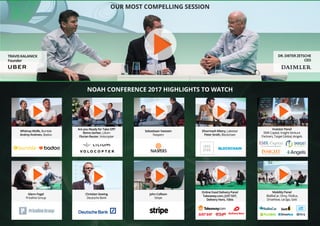 OUR MOST COMPELLING SESSION
NOAH CONFERENCE 2017 HIGHLIGHTS TO WATCH
TRAVIS KALANICK
Founder
DR. DIETER ZETSCHE
CEO
Whitney Wolfe, Bumble
Andrey Andreev, Badoo
Glenn Fogel
Priceline Group
Investor Panel
EMK Capital, Insight Venture
Partners, Target Global, iAngels
Mobility Panel
BlaBlaCar, Drivy, FlixBus,
DriveNow, car2go, Gett
Are you Ready for Take Off?
Remo Gerber, Lilium
Florian Reuter, Volocopter
Christian Sewing
Deutsche Bank
Dharmash Mistry, Lakestar
Peter Smith, Blockchain
Online Food Delivery Panel
Takeaway.com, JUST EAT,
Delivery Hero, 10bis
Sebastiaan Vaessen
Naspers
John Collison
Stripe
 