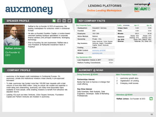 SPEAKER PROFILE
• Raffael is the co-founder & CEO of auxmoney, the
leading marketplace for consumer credit in continental
Europe
• He also co-founded Excellion Capital, a London-based
merchant banking boutique specialised in corporate
finance advisory and principal investments, leveraging
technology
• Prior to founding his own businesses, Raffael was a
Vice President at Rothschild Investment Bank in
Frankfurt
KEY COMPANY FACTS
18
LENDING PLATFORMS
Online Lending Marketplace
COMPANY PROFILE AUXMONEY @ NOAH
• auxmoney is the largest credit marketplace in Continental Europe. On
auxmoney, private and institutional investors invest directly in pre-approved
borrowers
• To date, auxmoney has funded more than 100,000 loan requests with a total
volume of more than €800 million. Using its unique risk models and expertise in
credit rating and underwriting, auxmoney can make more favourable loans
available to more people, while enabling investors to benefit from attractive risk-
adjusted returns
• Leading VCs such as Index Ventures, Union Square Ventures, Foundation
Capital and Partech Ventures are invested in auxmoney
Doing Business @ NOAH
Traffic Apr-17 Apr-18
Unique Users 0.2m 0.2m
Visits 0.6m 0.5m
Minutes 05:31 04:34
Sessions
Mobile: 53%
Desktop: 47%
Mobile: 57%
Desktop: 43%
Apr 2018
Sources
Direct: 54%, Search: 38%,
Referrals: 3%, Other: 5%
Key Corporate Facts
Headquarters Düsseldorf, Germany
Founded 2007
Employees 100-1,000
Active Markets National
Ownership Private - VCs
Key Investors
Index Ventures, Union Square
Ventures, Aegon, Foundation
Capital, Seven Ventures
Funding $198m
NOAH Content auxmoney at NOAH
Website auxmoney.com
Main Presentation Topics
Attendees @ NOAH
Raffael Johnen, Co-Founder & CEO
1. auxmoney growth story
2. Digitalization of Lending
3. Enlarging credit access
Raffael Johnen
Co-Founder &
CEO
Key Operational KPIs
Loan Origination Volume in 2017 €316m
Platform Funding Commitments €1bn+
Partnerships Interest
Banks that look to improve or enlarge their
credit offering
Key Hires Interest
Data Scientists, Risk Analysts, Data
Engineers, Developer, Sales & Marketing
Professionals
 