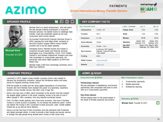 Michael Kent
Founder & CEO
SPEAKER PROFILE
• Michael Kent is a serial entrepreneur, who has spent
the last decade building businesses in consumer
financial services. He started Azimo to challenge high-
transfer costs and drastically speed-up the way
consumers send money abroad
• He founded Small World Financial Services Group in
2004, growing the multi billion-dollar company to
become Europe’s largest offline money transfer
provider and a top ten player globally
• Alongside Azimo, Michael founds and invests in
consumer-focused banks and financial services
businesses (e.g. CorporatePay, Curve, YoYo Wallet,
ClarityFX) and advises institutional investors and blue-
chip corporates on cross-border payments. He
previously held senior M&A positions at WPP and
News Corp
• Michael holds a MA from Cambridge University and a
MBA from INSEAD
KEY COMPANY FACTS
19
PAYMENTS
Online International Money Transfer Service
COMPANY PROFILE AZIMO @ NOAH
• Launched in 2012, digital money transfer company Azimo was created to
harness the smartphone revolution, disrupt the remittance sector and lower
prices for migrants sending money home
• With the growth of mobile and the rising digital expectations of consumers,
founder and CEO Michael Kent realised the power of a seamless, anywhere,
anytime money transfer service that didn’t cost a huge fee
• Azimo now has over a million users connected to the service and has created
the largest digital network in the world, enabling money to be sent to over 5
billion people in 190+ countries, from any internet-connected device
• Over 2.6 billion adults globally don’t have bank accounts. And even if sending
money to a bank account is possible, it’s not always the preferred option. Azimo
can deliver the money in 80+ currencies to bank accounts, cash, mobile wallets,
mobile top up as well as home delivery.
• Azimo is at the fore-front of tech innovation and has partnered with Facebook
and Apple amongst others, in order to provide a fast, simple and secure service
to change the way people living abroad send money to their loved ones
Key Corporate Facts
Headquarters London, UK
Founded 2012
Employees 51-100
Active Markets Global
Ownership Private – VCs
Key Investors
e.ventures, MCI Capital,
Rakuten, Greycroft Partners,
Frog Capital
Funding $46m
NOAH Content Azimo at NOAH
Website azimo.com
Doing Business @ NOAH
Traffic Apr-17 Apr-18
Unique Users 0.3m 0.3m
Visits 1.0m 0.9m
Minutes 05:58 04:23
Sessions
Mobile: 59%
Desktop: 41%
Mobile: 65%
Desktop: 35%
Apr 2018
Sources
Direct: 51%, Search: 26%,
Referrals: 3%, Other: 20%
Main Presentation Topics
Attendees @ NOAH
Michael Kent, Founder & CEO
1. Cross-border payments
2. Mobile payments
3. AI/Machine learning
Partnerships Interest
We are interested in establishing commercial
partnership with companies that want to work
with us in cross-border payments
Key Hires Interest
We are always keen to hire great people in
the areas of AI/data sciences and product
 