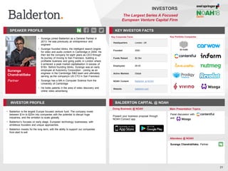 Suranga
Chandratillake
Partner
SPEAKER PROFILE
• Suranga joined Balderton as a General Partner in
2013. He was previously an entrepreneur and
engineer
• Suranga founded blinkx, the intelligent search engine
for video and audio content in Cambridge in 2004. He
then led the company for eight years as CEO through
its journey of moving to San Francisco, building a
profitable business and going public in London where
it achieved a peak market capitalisation in excess of
$1Bn. Before founding blinkx, Suranga was an early
employee at Autonomy Corporation - joining as an
engineer in the Cambridge R&D team and ultimately
serving as the company's US CTO in San Francisco
• Suranga has a MA in Computer Science from the
University of Cambridge
• He holds patents in the area of video discovery and
online video advertising.
KEY INVESTOR FACTS
21
INVESTORS
The Largest Series A Focused
European Venture Capital Firm
INVESTOR PROFILE BALDERTON CAPITAL @ NOAH
• Balderton is the largest Europe focused venture fund. The company invest
between $1m to $20m into companies with the potential to disrupt huge
industries, and the ambition to scale globally
• Balderton’s focuses on early stage, European technology businesses, with
ambitious founders and unique approaches.
• Balderton invests for the long term, with the ability to support our companies
from start to exit
Doing Business @ NOAH Main Presentation Topics
Attendees @ NOAH
Suranga Chandratillake, Partner
Panel discussion with
and
Key Portfolio Companies
Key Corporate Facts
Headquarters London, UK
Founded 2000
Funds Raised $2.3bn
Employees 26-50
Active Markets Global
NOAH Content Balderton at NOAH
Website balderton.com
Present your business proposal through
NOAH Connect app
 