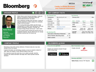 SPEAKER PROFILE
• Stefan Nicola covers German technology, media and
telecoms companies for Bloomberg News and
BloombergBusinessweek from Berlin
• He's a seasoned journalist with more than 12 years of
reporting experience in fields ranging from renewable
energy to arts and politics
• Prior to joining Bloomberg, Stefan was the Europe
correspondent for United Press International (UPI) and
wrote for publications including 11Freunde, the
European Energy Review and Gruner + Jahr's VIEW
• He has covered events including the German and U.S.
presidential elections, G8, EU, NATO and U.N. climate
summits as well as the FIFA World Cup
KEY COMPANY FACTS
28
MEDIA
Leader in Global Business
and Financial Information
COMPANY PROFILE BLOOMBERG @ NOAH
• Bloomberg is the world's primary distributor of financial data and a top news
provider of the 21st century
• A global information and technology company, we use our dynamic network of
data, ideas and analysis to solve difficult problems every day
• Our customers around the world rely on us to deliver accurate, real-time
business and market information that helps them make important financial
decisions
Doing Business @ NOAH
Key Corporate Facts
Headquarters New York City, NY, US
Founded 1981
Employees 19,000
Active Markets Global
Ownership Private
NOAH Content Bloomberg at NOAH
Website bloomberg.com
Main Presentation Topics
Attendees @ NOAH
Stefan Nicola, German TMT Reporter
Fireside chat with
Key Financials
Revenues 2015 ~$9bn
Traffic Apr-17 Apr-18
Unique Users 43.5m 44.9m
Visits 107.5m 105.9m
Minutes 07:20 08:55
Sessions
Mobile: 40%
Desktop: 60%
Mobile: 39%
Desktop: 61%
Apr 2018
Sources
Direct: 34%, Search: 40%,
Referrals: 10%, Other: 16%
Key Operating KPIs
Subscriptions (Bloomberg Professional) 325k
Stories Published (Bloomberg News) 5k / day
Global Locations 192
Present your business proposal through
NOAH Connect app
Stefan Nicola
German
Telecoms, Tech
and Media
Reporter
 