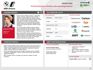 Sohaila Ouffata
Director of
Platform
SPEAKER PROFILE
• Sohaila invests for BMW i Ventures in cutting-edge
solutions focusing on BMW’s current and future
business in the technology and customer & service
space. In addition to the investment activities Sohaila
works closely with BMW i Ventures’ portfolio
companies. In her role as the Director of Platform,
Sohaila develops and implements strategic growth
initiatives and provides operational support to these
companies
• The current portfolio of BMW i Ventures includes
among others start-ups like May Mobility, Caroobi,
Carbon and Moovit. Sohaila was always dedicated to
innovation and new business models
• Before joining BMW i Ventures Sohaila worked as a
Senior Innovation & New Business Manager within the
Telecommunications and Media industry. Within these
roles she launched over the last ten years digital
products & services on a global scale
KEY INVESTOR FACTS
30
INVESTORS
VC Fund Focused on Mobility, Data and Energy Services
INVESTOR PROFILE BMW I VENTURES @ NOAH
• BMW i Ventures is BMW’s venture capital fund, invests money and resources in
startups in the fields of autonomous driving, digital car and automotive cloud, e-
mobility, artificial Intelligence and data, industry 4.0, shared and on-demand
mobility, customer digital life, and energy services
• The firm has already partnered with innovative companies such as Carbon3D,
Chargepoint, DesktopMetal, JustPark, Life360, Moovit, Nauto, Scoop, Stratim,
Xometry and Zendrive.
• BMW i Ventures invests in all stages from seed and incubation to growth
companies
Doing Business @ NOAH Main Presentation Topics
Attendees @ NOAH
Sohaila Ouffata, Director of Platform
1. Context Future of Mobility &
Transportion
2. BMW i Ventures investment activities
3. BMW i Ventures platform / ecosystem
approach
Key Portfolio Companies
Key Corporate Facts
Headquarters Munich, Germany
Founded 2011
Current Fund Size €500m
Employees 4-10
Active Markets Global
Website bmwiventures.com
Service Providers Interest
Ecommerce Services (Platforms)
Partnerships Interest
Venture capital deals
 
