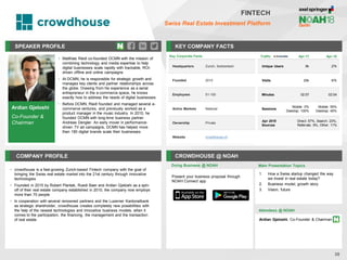 Ardian Gjeloshi
Co-Founder &
Chairman
SPEAKER PROFILE
• Matthias Riedl co-founded DCMN with the mission of
combining technology and media expertise to help
digital businesses scale rapidly with trackable, ROI-
driven offline and online campaigns
• At DCMN, he is responsible for strategic growth and
manages key clients and partner relationships across
the globe. Drawing from his experience as a serial
entrepreneur in the e-commerce space, he knows
exactly how to address the needs of digital businesses
• Before DCMN, Riedl founded and managed several e-
commerce ventures, and previously worked as a
product manager in the music industry. In 2010, he
founded DCMN with long-time business partner
Andreas Dengler. An early mover in performance-
driven TV ad campaigns, DCMN has helped more
than 180 digital brands scale their businesses
KEY COMPANY FACTS
35
FINTECH
Swiss Real Estate Investment Platform
COMPANY PROFILE CROWDHOUSE @ NOAH
• crowdhouse is a fast-growing Zurich-based Fintech company with the goal of
bringing the Swiss real estate market into the 21st century through innovative
technologies
• Founded in 2015 by Robert Plantak, Ruedi Baer and Ardian Gjeloshi as a spin-
off of their real estate company established in 2010, the company now employs
more than 70 people
• In cooperation with several renowned partners and the Luzerner Kantonalbank
as strategic shareholder, crowdhouse creates completely new possibilities with
the help of the newest technologies and innovative business models, when it
comes to the participation, the financing, the management and the transaction
of real estate
Key Corporate Facts
Headquarters Zurich, Switzerland
Founded 2015
Employees 51-100
Active Markets National
Ownership Private
Website crowdhouse.ch
Doing Business @ NOAH
Traffic Apr-17 Apr-18
Unique Users 8k 27k
Visits 20k 67k
Minutes 02:57 02:54
Sessions
Mobile: 0%
Desktop: 100%
Mobile: 55%
Desktop: 45%
Apr 2018
Sources
Direct: 57%, Search: 23%,
Referrals: 9%, Other: 11%
Main Presentation Topics
Attendees @ NOAH
1. How a Swiss startup changed the way
we invest in real estate today?
2. Business model, growth story
3. Vision, future
Ardian Gjeloshi, Co-Founder & Chairman
Present your business proposal through
NOAH Connect app
 