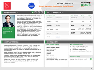 Matthias Riedl
Co-Founder &
CGO
SPEAKER PROFILE
• Matthias Riedl co-founded DCMN with the mission of
combining technology and media expertise to help
digital businesses scale rapidly with trackable, ROI-
driven offline and online campaigns
• At DCMN, he is responsible for strategic growth and
manages key clients and partner relationships across
the globe. Drawing from his experience as a serial
entrepreneur in the e-commerce space, he knows
exactly how to address the needs of digital businesses
• Before DCMN, Riedl founded and managed several e-
commerce ventures, and previously worked as a
product manager in the music industry. In 2010, he
founded DCMN with long-time business partner
Andreas Dengler. An early mover in performance-
driven TV ad campaigns, DCMN has helped more
than 180 digital brands scale their businesses
KEY COMPANY FACTS
36
MARKETING TECH
Growth Marketing Solutions for Digital Brands
COMPANY PROFILE DCMN @ NOAH
• DCMN helps digital brands to grow their business on a global scale with data-
driven and creative marketing solutions. The full-stack growth specialist
executes campaigns across all media with services spanning creation and
production, media planning and buying, and campaign optimization with their in-
house technology
• With an international team of over 180+ experts in creative, media & technology
and digital business DCMN is operating across the globe
• Founded by Andreas Dengler and Matthias Riedl in 2010, the company has its
headquarters in Berlin and offices in Paris, London, New York, Bangalore,
Gurgaon, Cape Town, Munich and Wroclaw
• DCMN counts more than 180 digital brands in its portfolio including Jimdo,
eToro, real,-, Secret Escapes, Holidaycheck, Com2Us, Tado, Gameloft,
Outfittery and Glossybox
Key Corporate Facts
Headquarters Berlin, Germany
Founded 2010
Employees 100-1,000
Active Markets Global
Ownership Private
Website dcmn.com
Doing Business @ NOAH
Traffic Apr-17 Apr-18
Unique Users 8k <5k
Visits 17k 10k
Minutes 01:58 02:29
Sessions
Mobile: 14%
Desktop: 85%
Mobile: 20%
Desktop: 80%
Apr 2018
Sources
Direct: 39%, Search: 53%,
Referrals: 2%, Other: 16%
Main Presentation Topics
Attendees @ NOAH
Matthias Riedl, Co-Founder & CGO
1. Introducing the startup that grows
startups
2. Why growing together is fun
3. Growing the market leaders of tomorrow
Service Providers Interest
Ecommerce Services
Offline Services
Marketing
Analytics
Digital Services
Partnerships Interest
We're looking for startups that want to grow
Premium
Partner
 
