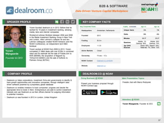 Yoram
Wijngaarde
Founder & CEO
SPEAKER PROFILE
• Yoram founded dealroom.co in 2013. Before that he
worked for 10 years in investment banking, advising
media, telco and internet companies
• Worked at Lehman Brothers between 2004 and 2008
in the Media Investment Banking Group in New York
and London. After Lehman’s collapse he and two
Lehman colleagues created NOAH Advisors (and the
NOAH Conference), an independent tech M&A
boutique
• Yoram worked at NOAH from 2009 to 2013. Yoram
completed 21 M&A deals with over $10bn in combined
value and for example led the sale of Fotolia.com to
KKR ($500M), the acquisition of Bigpoint by
TA/Summit ($350m) and the sale of Softonic to
Partners Group (€275m)
KEY COMPANY FACTS
37
B2B & SOFTWARE
Data Driven Venture Capital Marketplace
COMPANY PROFILE DEALROOM.CO @ NOAH
• Dealroom.co helps corporations, investment firms and governments to identify &
track growth opportunities and innovative companies, through intelligent data-
driven software powered by a proprietary global database
• Dealroom.co enables investors to track companies’ progress and decide the
appropriate time to invest in them. Entrepreneurs are able to control investment
interests and use Dealroom.co as their official channel for outgoing information
to potential investors
• Dealroom.co was founded in 2013 in London, United Kingdom
Key Corporate Facts
Headquarters Amsterdam, Netherlands
Founded 2013
Funding $0.5m
Employees 11-25
Active Markets Global
Ownership Private – VCs
NOAH Content Dealroom.co at NOAH
Website dealroom.co
Doing Business @ NOAH
Traffic Apr-17 Apr-18
Unique Users 34k 19k
Visits 88k 46k
Minutes 06:37 05:27
Sessions
Mobile: 1%
Desktop: 99%
Mobile: 26%
Desktop: 74%
Apr 2018
Sources
Direct: 50%, Search: 33%,
Referrals: 7%, Other: 10%
Present your business proposal through
NOAH Connect app
Main Presentation Topics
Attendees @ NOAH
Yoram Wijngaarde, Founder & CEO
Fireside chat with Marco Rodzynek
 