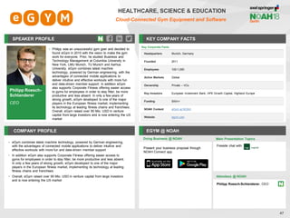 SPEAKER PROFILE
• Philipp was an unsuccessful gym goer and decided to
found eGym in 2010 with the vision to make the gym
work for everyone. Prior, he studied Business and
Technology Management at Columbia University in
New York, LMU Munich, TU Munich and Aarhus
University. eGym combines latest machine
technology, powered by German engineering, with the
advantages of connected mobile applications to
deliver intuitive and effective workouts with more fun
and data-driven member support. In addition eGym
also supports Corporate Fitness offering easier access
to gyms for employees in order to stay fitter, be more
productive and less absent. In only a few years of
strong growth, eGym developed to one of the major
players in the European fitness market, implementing
its technology at leading fitness chains and franchises.
Overall, eGym raised over 90 Mio. USD in venture
capital from large investors and is now entering the US
market
KEY COMPANY FACTS
47
HEALTHCARE, SCIENCE & EDUCATION
Cloud-Connected Gym Equipment and Software
COMPANY PROFILE EGYM @ NOAH
• eGym combines latest machine technology, powered by German engineering,
with the advantages of connected mobile applications to deliver intuitive and
effective workouts with more fun and data-driven member support
• In addition eGym also supports Corporate Fitness offering easier access to
gyms for employees in order to stay fitter, be more productive and less absent.
In only a few years of strong growth, eGym developed to one of the major
players in the European fitness market, implementing its technology at leading
fitness chains and franchises
• Overall, eGym raised over 90 Mio. USD in venture capital from large investors
and is now entering the US market
Doing Business @ NOAH
Key Corporate Facts
Headquarters Munich, Germany
Founded 2011
Employees 100-1,000
Active Markets Global
Ownership Private – VCs
Key Investors European Investment Bank, HPE Growth Capital, Highland Europe
Funding $90m+
NOAH Content eGym at NOAH
Website egym.com
Main Presentation Topics
Attendees @ NOAH
Philipp Roesch-Schlanderer, CEO
Philipp Roesch-
Schlanderer
CEO
Present your business proposal through
NOAH Connect app
Fireside chat with
 
