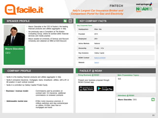 Mauro Giacobbe
CEO
SPEAKER PROFILE
• Mauro Giacobbe is the CEO of facile.it, the leading
financial products and utilities aggregator in Italy
• He previously was a Consultant at The Boston
Consulting Group, where he worked within financial
services and media practice
• Mauro studied at University of Genova and Bocconi
University and obtained an MBA at SDA Bocconi
KEY COMPANY FACTS
51
FINTECH
Italy's Largest Car Insurance Broker and
Comparison Portal for Gas and Electricity
COMPANY PROFILE FACILE.IT @ NOAH
• facile.it is the leading financial products and utilities aggregator in Italy
• facile.it compares insurance, mortgages, loans, broadband, utilities, with a #1 or
#2 position in each vertical covered
• facile.it is controlled by Oakley Capital Private Equity
• Business / revenue model: Commissions paid by providers on
contract sold. On insurance, additional
commissions on renewed contracts
• Addressable market size: €16bn motor insurance premium, 4
millions switchers and new contracts/year
on utilities, €>55bn /year flow on
mortgages and loans
Doing Business @ NOAH
Key Corporate Facts
Headquarters Milan, Italy
Founded 2010
Employees 200+
Active Markets National
Ownership Private – VCs
Key Investors Oakley Capital
NOAH Content facile.it at NOAH
Website facile.it
Main Presentation Topics
Attendees @ NOAH
Mauro Giacobbe, CEO
N/A
Present your business proposal through
NOAH Connect app
 