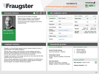 Max Laemmle
Founder & CEO
SPEAKER PROFILE
• Max is the CEO & Founder of Fraugster
• Before founding Fraugster, he co-founded the
payment gateway company Better Payment
• He was also the product evangelist at the mPOS
company SumUp
KEY COMPANY FACTS
53
PAYMENTS
AI-Powered Payment Security Company
COMPANY PROFILE FRAUGSTER @ NOAH
• Fraugster is a German-Israeli payment security company leading the future of
fraud prevention with Artificial Intelligence
• With the vision to create a fraud free world, we have designed and built a
proprietary Artificial Intelligence technology that not only eliminates payment
fraud but also maximizes revenues for e-commcerce merchants
• Fraugster was founded in 2014 by Max Laemmle and Chen Zamir and has been
operating across the globe since 2016
• We are currently responsible for tens of billions of dollars for our clients and our
products are used and trusted internationally by leading payment companies
such as Ingenico, Six Payment Services and Credorax
Traffic Apr-17 Apr-18
Unique Users <5k <5k
Visits <5k 6k
Minutes 01:00 01:11
Sessions
Mobile: 0%
Desktop: 100%
Mobile: 44%
Desktop: 56%
Apr 2018
Sources
Direct: 32%, Search: 36%,
Referrals: 19%, Other: 13%
Doing Business @ NOAH Main Presentation Topics
Attendees @ NOAH
Max Laemmle, Founder & CEO
Andreas Schröteler, CFO
1. Payment security
2. Artificial Intelligence
3. Fraud Management
Key Corporate Facts
Headquarters Berlin, Germany
Founded 2014
Employees 26-50
Active Markets Global
Product
Presentation
Click here to download
Funding €10m
NOAH Content Fraugster at NOAH
Website fraugster.com
Service Provider Interest
Ecommerce Services – Platforms
Partnerships Interest
Investor, Payment companies, Ecommerce
market
Key Hires Interest
Engineers, Data Science, Operations
Manager, Business Development Manager
 