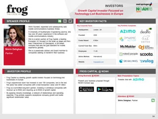 Shirin Dehghan
Partner
SPEAKER PROFILE
• Shirin founded, expanded and subsequently sold
mobile communications business Arieso
• A University of Southampton Engineering alumna, she
has over 20 years’ experience in the software and
mobile communications industry
• She is a senior partner at Frog Capital, a leading
European VC focused on the scale up stage and Non-
exec Chairwoman of Opensignal, a UK based
company that sets the gold standard for mobile
experience globally
• She is a passionate advisor and board member to
companies wishing to transform their business
KEY INVESTOR FACTS
54
INVESTORS
Growth Capital Investor Focused on
Technology-Led Businesses in Europe
INVESTOR PROFILE FROG CAPITAL @ NOAH
• Frog Capital is a leading growth capital investor focused on technology-led
businesses in Europe
• Frog’s experienced team has invested in over 100 companies, and in the last
five years has exited companies with a total transaction value over €1 billion
• Frog is a committed long-term partner, investing in ambitious companies with
revenue up to €30m and requiring up to €20m of growth capital
• By applying industry knowledge, a network of relationships and operating
expertise, Frog actively supports exceptional company growth and builds
significant shareholder value
Doing Business @ NOAH Main Presentation Topics
Attendees @ NOAH
Shirin Dehghan, Partner
Fireside chat with
Key Portfolio Companies
Key Corporate Facts
Headquarters London, UK
Founded 2008
Funds Raised €180m
Current Fund Size €90m
Employees 11-25
Active Markets International
Website frogcapital.com
Present your business proposal through
NOAH Connect app
 