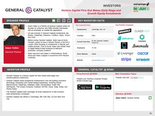 Adam Valkin
General Partner
SPEAKER PROFILE
• Adam Valkin is a Partner at General Catalyst where he
focuses on consumer and SMB-oriented businesses
with an emphasis on mobile-first applications
• He was involved in General Catalyst investments into
Brainly, ClassPass, Deliveroo, Fundbox, Giphy, Vroom,
and more
• Before joining General Catalyst, Adam was at Accel
Partners, where he was a Venture Partner in the firm’s
London office focusing on investments in Internet and
mobile services. Prior to Accel, Adam was Global Head
of Digital Media & New Business at television
production company Endemol
• Adam was born and raised in Johannesburg, South
Africa and holds a degree in economics from Harvard
University
KEY INVESTOR FACTS
56
INVESTORS
Venture Capital Firm that Makes Early-Stage and
Growth Equity Investments
INVESTOR PROFILE GENERAL CATALYST @ NOAH
• General Catalyst is a venture capital firm that makes early-stage and
transformational investments
• General Catalyst backs exceptional entrepreneurs who are building innovative
technology companies and market leading businesses, including Airbnb,
BigCommerce, ClassPass, Datalogix, Datto, Demandware, Gusto (fka
ZenPayroll), The Honest Company, HubSpot, KAYAK, Oscar, Snap, Stripe, and
Warby Parker
• The General Catalyst team leverages its broad experience to help founders
build extraordinary companies
• General Catalyst has offices in Cambridge, MA, Palo Alto, CA and New York
City
Doing Business @ NOAH Main Presentation Topics
Attendees @ NOAH
Adam Valkin, General Partner
Fireside chat with
Key Portfolio Companies
Key Corporate Facts
Headquarters Cambridge, MA, US
Founded 2000
Current Fund Size
$1.4bn (General Catalyst
Group IX)
Employees 10-100
Active Markets Global
Website generalcatalyst.com
Present your business proposal through
NOAH Connect app
 