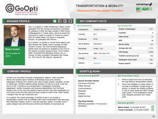 Marko Guček
Co-Founder &
CEO
SPEAKER PROFILE
• Born in Ljubljana in 1980, entrepreneur Marko Guček
graduated from the Faculty of Economics (University
of Ljubljana) in 2005 and later enrolled in MIB School
of Management in Trieste (Italy), where he joined the
international master’s program in Tourism & Leisure.
With his master thesis, Six Sigma in hospitality
industry, he graduated with honours
• As a student, he worked in a small travel agency and
later became the Quality control manager at Hotel
Danieli in Venice. His more formative experience
started when he became an Assistant to the CFO at
the nautical company Seaway Group. From October
2006, he became the Managing Director and co-
founder of many successful companies like Privata
ltd., TM Travel ltf, TM Vista ltd., Socinet ltd
KEY COMPANY FACTS
59
TRANSPORTATION & MOBILITY
Shared and Private Airport Transfers
COMPANY PROFILE GOOPTI @ NOAH
• GoOpti is an innovative European transportation platform, which provides
shared and private airport transfers at affordable prices and connects
passengers traveling from medium-size cities to large airports. Available via web
or mobile app, GoOpti’s platform allows travelers to map out a route, book and
pay for a trip. It functions as a transportation marketplace connecting
passengers, shuttle companies and business stakeholders from the travel
industry and it is the only long distance airport provider that picks passengers up
from home at the time they want and pools people on same route, which makes
it cheaper than the use of personal cars
• In a nutshell, the unique advantage of GoOpti is that it can provide a
transportation solution that is profitable when other transportation fails (servicing
less frequently traveled routes in rural and suburban areas), at a lower cost of
public transport and with the same comfort and flexibility of a personal car
Doing Business @ NOAH Main Presentation Topics
Attendees @ NOAH
Key Corporate Facts
Headquarters Ljubljana, Slovenia
Founded 2011
Employees 26-50
Active Markets International
Ownership Private – VCs
Key Investors EBRD, Point Nine, RTA
Funding €6m
Website goopti.com
1. What is GoOpti and how it is disrupting
the long distance transportation system
2. How to be profitable on routes where no
one else is profitable? GoOpti brings a
solution to resolve the mobility problems
in rural to urban areas and within smaller
urban areas (<1mio inhabitants) where
other transport providers don't make
profit
Service Provider Interest
Ecommerce Services
Offline Services
Communications
Marketing
Analytics
Digital Services
Key Hires Interest
Marketing specialists, IT and product
developers
Key Operating KPIs
Number of passengers 1.2m+
Countries 8
Cities served 51
NPS 69
Service rating 4,61
Average take rate 21.5%
CO2 savings 14,000t
Transfers carried out so far 145k
Passengers every month 29k+
Partner network 1,750+
Marko Guček, Co-Founder & CEO
Tomaž Lorenzetti, Co-Founder & BDO
 