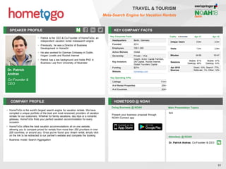 SPEAKER PROFILE
• Patrick is the CEO & Co-Founder of HomeToGo, an
independent vacation rental metasearch engine
• Previously, he was a Director of Business
Development in Home24
• He also worked for German Embassy in Dublin,
Hogan Lovells and Rocket Internet
• Patrick has a law background and holds PhD in
Business Law from University of Muenster
KEY COMPANY FACTS
61
TRAVEL & TOURISM
Meta-Search Engine for Vacation Rentals
COMPANY PROFILE HOMETOGO @ NOAH
• HomeToGo is the world's largest search engine for vacation rentals. We have
compiled a unique portfolio of the best and most renowned providers of vacation
rentals for our customers. Whether for family vacations, day trips or a romantic
getaway, HomeToGo finds your perfect vacation accommodation for every
occasion
• HomeToGo offers the best vacation accommodations all on one website,
allowing you to compare prices for rentals from more than 250 providers in over
200 countries, or around you. Once you've found your dream rental, simply click
on the link to be redirected to our partner's website and complete the booking
• Business model: Search Aggregation
Doing Business @ NOAH
Traffic Apr-17 Apr-18
Unique Users 0.9m 2.0m
Visits 1.4m 2.8m
Minutes 04:55 03:47
Sessions
Mobile: 51%
Desktop: 49%
Mobile: 57%
Desktop: 43%
Apr 2018
Sources
Direct: 10%, Search: 77%,
Referrals: 1%, Other: 12%
Key Corporate Facts
Headquarters Berlin, Germany
Founded 2014
Employees 100-1,000
Active Markets Global
Ownership Private – VCs
Key Investors
Insight, Acton Capital Partners,
DN Capital, Rocket Internet,
Global Founders Capital
Funding $27m
Website hometogo.com
Main Presentation Topics
Attendees @ NOAH
Dr. Patrick Andrae, Co-Founder & CEO
N/A
Dr. Patrick
Andrae
Co-Founder &
CEO
Present your business proposal through
NOAH Connect app
Key Operating KPIs
Listings 11m+
# of Rental Properties 250+
# of Countries 200+
 