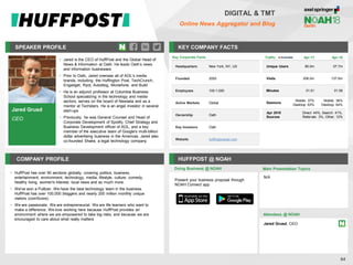 Jared Grusd
CEO
SPEAKER PROFILE
• Jared is the CEO of HuffPost and the Global Head of
News & Information at Oath. He leads Oath’s news
and information businesses
• Prior to Oath, Jared oversaw all of AOL’s media
brands, including, the Huffington Post, TechCrunch,
Engadget, Ryot, Autoblog, Moviefone, and Build
• He is an adjunct professor at Columbia Business
School specializing in the technology and media
sectors, serves on the board of Newsela and as a
mentor at Techstars. He is an angel investor in several
start-ups
• Previously, he was General Counsel and Head of
Corporate Development of Spotify, Chief Strategy and
Business Development officer of AOL, and a key
member of the executive team of Google's multi-billion
dollar advertising business in the Americas. Jared also
co-founded Shake, a legal technology company
KEY COMPANY FACTS
64
DIGITAL & TMT
Online News Aggregator and Blog
COMPANY PROFILE HUFFPOST @ NOAH
• HuffPost has over 90 sections globally, covering politics, business,
entertainment, environment, technology, media, lifestyle, culture, comedy,
healthy living, women's interest, local news and so much more.
• We've won a Pulitzer. We have the best technology team in the business.
HuffPost has over 100,000 bloggers and nearly 200 million monthly unique
visitors (comScore).
• We are passionate. We are entrepreneurial. We are life learners who want to
make a difference. We love working here because HuffPost provides an
environment where we are empowered to take big risks, and because we are
encouraged to care about what really matters
Doing Business @ NOAH
Traffic Apr-17 Apr-18
Unique Users 80.0m 57.7m
Visits 206.0m 137.6m
Minutes 01:51 01:56
Sessions
Mobile: 37%
Desktop: 63%
Mobile: 36%
Desktop: 64%
Apr 2018
Sources
Direct: 44%, Search: 41%,
Referrals: 3%, Other: 12%
Key Corporate Facts
Headquarters New York, NY, US
Founded 2005
Employees 100-1,000
Active Markets Global
Ownership Oath
Key Investors Oath
Website huffingtonpost.com
Present your business proposal through
NOAH Connect app
Main Presentation Topics
Attendees @ NOAH
Jared Grusd, CEO
N/A
 