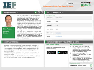 SPEAKER PROFILE
• Clark was Editor-in-chief of a city magazine and a
consultant for Internet companies like CitySearch.
Awarded a Robert Bosch Fellowship in 1997, he
moved to Germany. As the first Media Project
Manager for the Industrial Investment Council of the
New German States, he advised US / UK Internet &
media companies such as eBay, IBM and FoxKIDS.
• In 2005, Clark and a co-founder launched Vortel
GmbH, a VoIP telephony company that sold in 2008 to
Inter.net. He then led a global leadership school for
the creative industries, the Berlin School of Creative
Leadership
• Clark joined the IE.F at its inception in January 2016.
He leads the foundation to help advocate for a thriving
Internet economy in Europe based on free and fair
competition. He is also a partner in iconomy GmbH, a
consultancy focused on helping digital ventures grow,
scale and internationalize
KEY COMPANY FACTS
68
OTHER
Independent Think-Tank Based in Berlin
COMPANY PROFILE INTERNET ECONOMY FOUNDATION @ NOAH
• The Internet Economy Foundation (IE.F) is an independent organization in
Berlin that advocates for a thriving digital economy in Germany and Europe
• It was established as an inquisitive think tank, an independent advisor and a
competent dialogue partner in the dynamic environment of digitisation and
digital transformation
• It aims to be an impartial organisation and a pioneering voice for politics, the
economy and society
• It provides information about the latest developments and defines the interests
of the German and European Internet economy in a global context
Doing Business @ NOAH
Key Corporate Facts
Headquarters Berlin, Germany
Founded 2016
Employees 4-10
Active Markets Global
NOAH Content IE.F at NOAH
Website ie.foundation/en
Main Presentation Topics
Attendees @ NOAH
Clark Parsons, Managing Director
Present your business proposal through
NOAH Connect app
Clark Parsons
Managing
Director
1. The Finance Gap - how Europe can
develop a VC market to catch up with
the US and Asia. Briefly presenting
highlights of the findings of a new study
by the IE.F and Roland Berger
2. Briefly presenting highlights of the
findings of a new study by the IE.F and
Roland Berger
3. Discussing, with Klaus Hommels and
Marco R., changes that can lead to more
private capital being mobilized and
invested in Europe's digital ecosystem
 