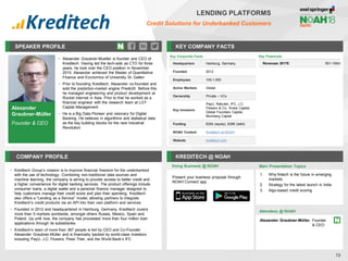 Alexander
Graubner-Müller
Founder & CEO
SPEAKER PROFILE
• Alexander Graubner-Mueller is founder and CEO of
Kreditech. Having led the tech-side as CTO for three
years, he took over the CEO position in November
2015. Alexander achieved the Master of Quantitative
Finance and Economics of University St. Gallen
• Prior to founding Kreditech, Alexander co-founded and
sold the prediction-market engine PredictX. Before this
he managed engineering and product development at
Rocket Internet in Asia. Prior to that he worked as a
financial engineer with the research team at LGT
Capital Management
• He is a Big Data Pioneer and visionary for Digital
Banking. He believes in algorithms and statistical data
as the key building blocks for the next Industrial
Revolution
KEY COMPANY FACTS
72
LENDING PLATFORMS
Credit Solutions for Underbanked Customers
COMPANY PROFILE KREDITECH @ NOAH
• Kreditech Group’s mission is to improve financial freedom for the underbanked
with the use of technology. Combining non-traditional data sources and
machine learning, the company is aiming to provide access to better credit and
a higher convenience for digital banking services. The product offerings include
consumer loans, a digital wallet and a personal finance manager designed to
help customers manage their credit score and plan their spending. Kreditech
also offers a “Lending as a Service” model, allowing partners to integrate
Kreditech’s credit products via an API into their own platform and services
• Founded in 2012 and headquartered in Hamburg, Germany, Kreditech covers
more than 5 markets worldwide, amongst others Russia, Mexico, Spain and
Poland. Up until now, the company has processed more than four million loan
applications through its subsidiaries
• Kreditech’s team of more than 387 people is led by CEO and Co-Founder
Alexander Graubner-Müller and is financially backed by world-class investors
including PayU, J.C. Flowers, Peter Thiel, and the World Bank’s IFC
Key Corporate Facts
Headquarters Hamburg, Germany
Founded 2012
Employees 100-1,000
Active Markets Global
Ownership Private – VCs
Key Investors
PayU, Rakuten, IFC, J.C.
Flowers & Co., Kreos Capital,
Global Founders Capital,
Blumberg Capital
Funding €204 (equity), €286 (debt)
NOAH Content Kreditech at NOAH
Website kreditech.com
Doing Business @ NOAH
Key Financials
Revenues 2017E €51-100m
Main Presentation Topics
Attendees @ NOAH
Alexander Graubner-Müller, Founder
& CEO
1. Why fintech is the future in emerging
markets
2. Strategy for the latest launch in India
3. Algo-based credit scoring
Present your business proposal through
NOAH Connect app
 
