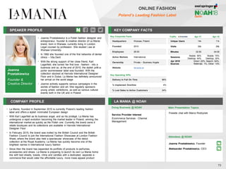 Joanna
Przetakiewicz
Founder &
Creative Director
SPEAKER PROFILE
• Joanna Przetakiewicz is a Polish fashion designer and
entrepreneur, founder & creative director of La Mania
brand, born in Warsaw, currently living in London.
Legal counsel by profession. She studied Law at
Warsaw University
• In 1992 she founded one of the first networks of dental
clinics – Vita Dent
• With the strong support of her close friend, Karl
Lagerfeld, she turned her first love - fashion - into a
business and so, at the end of 2010, the stylish prêt-a-
porter womenswear label was founded. With the
collection stocked at Harrods International Designer
Floor and in Dubai, La Mania has definitely announced
her arrival on the world stage
• Joanna actively supports various campaigns in the
worlds of fashion and art. She regularly sponsors
young artists’ exhibitions, as well as various cultural
events both in the UK and in Poland
KEY COMPANY FACTS
73
COMPANY PROFILE LA MANIA @ NOAH
• La Mania, founded in September 2010 is currently Poland’s leading fashion
label and offers a stylish minimalist European design
• With Karl Lagerfeld as its business angel, and as his protégé, La Mania has
undergone a rapid evolution becoming the market leader in Poland, winning the
international market as quickly as the Polish one. Currently the brand owns 4
retails boutiques and its collections are available in Harrods International
Designer Floor
• In February 2015, the brand was invited by the British Council and the British
Fashion Council to join the International Fashion Showcase at London Fashion
Week, where the brand also held a spectacular showcase of the debut
collection at the Royal Academy. La Mania has quickly become one of the
brightest names in international luxury fashion
• Since then the brand has expanded its portfolio of products to perfumes,
accessories and shoes. La Mania is preparing to launch its own La Mania home
line with bed sheets, towels, china and candles with a dedicated, separate e-
commerce that would cater the affordable luxury, more mass appeal product
Doing Business @ NOAH Main Presentation Topics
Attendees @ NOAH
Joanna Przetakiewicz, Founder
Aleksander Przetakiewicz, CEO
Fireside chat with Marco Rodzynek
Key Corporate Facts
Headquarters Warsaw, Poland
Founded 2010
Employees 26-50
Active Markets International
Ownership Private – Business Angels
Website lamania.eu
Service Provider Interest
Ecommerce Services - Channel
Management
ONLINE FASHION
Poland’s Leading Fashion Label
Key Operating KPIs
Delivery In Full On Time 96%
% Unplanned Overtime 4%
% Lost Sales to Active Customers 24%
Traffic Apr-17 Apr-18
Unique Users 14k 11k
Visits 30k 29k
Minutes 02:50 04:06
Sessions
Mobile: 56%
Desktop: 44%
Mobile: 70%
Desktop: 30%
Apr 2018
Sources
Direct: 22%, Search: 64%,
Referrals: 1%, Other: 13%
 