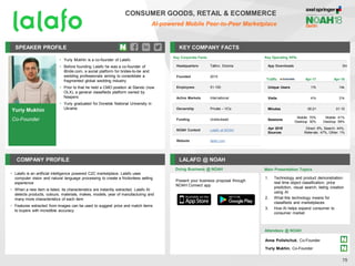 Yuriy Mukhin
Co-Founder
SPEAKER PROFILE
• Yuriy Mukhin is a co-founder of Lalafo
• Before founding Lalafo he was a co-founder of
iBride.com, a social platform for brides-to-be and
wedding professionals aiming to consolidate a
fragmented global wedding industry
• Prior to that he held a CMO position at Slando (now
OLX), a general classifieds platform owned by
Naspers
• Yuriy graduated for Donetsk National University in
Ukraine
KEY COMPANY FACTS
75
COMPANY PROFILE LALAFO @ NOAH
• Lalafo is an artificial intelligence powered C2C marketplace. Lalafo uses
computer vision and natural language processing to create a frictionless selling
experience
• When a new item is listed, its characteristics are instantly extracted. Lalafo AI
detects products, colours, materials, makes, models, year of manufacturing and
many more characteristics of each item
• Features extracted from images can be used to suggest price and match items
to buyers with incredible accuracy
Doing Business @ NOAH Main Presentation Topics
Attendees @ NOAH
Anna Polishchuk, Co-Founder
Yuriy Mukhin, Co-Founder
Key Corporate Facts
Headquarters Tallinn, Estonia
Founded 2015
Employees 51-100
Active Markets International
Ownership Private – VCs
Funding Undisclosed
NOAH Content Lalafo at NOAH
Website lalafo.com
Traffic Apr-17 Apr-18
Unique Users 17k 14k
Visits 41k 31k
Minutes 00:21 01:15
Sessions
Mobile: 70%
Desktop: 30%
Mobile: 41%
Desktop: 59%
Apr 2018
Sources
Direct: 8%, Search: 44%,
Referrals: 47%, Other: 1%
Present your business proposal through
NOAH Connect app
CONSUMER GOODS, RETAIL & ECOMMERCE
AI-powered Mobile Peer-to-Peer Marketplace
Key Operating KPIs
App Downloads 5m
1. Technology and product demonstration:
real time object classification, price
prediction, visual search, listing creation
using AI
2. What this technology means for
classifieds and marketplaces
3. How AI helps expand consumer to
consumer market
 