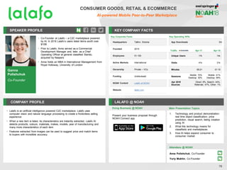 Ganna
Polishchuk
Co-Founder
SPEAKER PROFILE
• Co-Founder at Lalafo – a C2C marketplace powered
by AI. In 2016 Lalafo’s users listed items worth over
$10B
• Prior to Lalafo, Anna served as a Commercial
Development Manager and, later, as a Chief
Operating Officer at general classified Slando,
acquired by Naspers
• Anna holds an MBA in International Management from
Royal Holloway, University of London
KEY COMPANY FACTS
76
COMPANY PROFILE LALAFO @ NOAH
• Lalafo is an artificial intelligence powered C2C marketplace. Lalafo uses
computer vision and natural language processing to create a frictionless selling
experience
• When a new item is listed, its characteristics are instantly extracted. Lalafo AI
detects products, colours, materials, makes, models, year of manufacturing and
many more characteristics of each item
• Features extracted from images can be used to suggest price and match items
to buyers with incredible accuracy
Doing Business @ NOAH Main Presentation Topics
Attendees @ NOAH
Anna Polishchuk, Co-Founder
Yuriy Mukhin, Co-Founder
Traffic Apr-17 Apr-18
Unique Users 17k 14k
Visits 41k 31k
Minutes 00:21 01:15
Sessions
Mobile: 70%
Desktop: 30%
Mobile: 41%
Desktop: 59%
Apr 2018
Sources
Direct: 8%, Search: 44%,
Referrals: 47%, Other: 1%
Present your business proposal through
NOAH Connect app
CONSUMER GOODS, RETAIL & ECOMMERCE
AI-powered Mobile Peer-to-Peer Marketplace
Key Operating KPIs
App Downloads 5m
1. Technology and product demonstration:
real time object classification, price
prediction, visual search, listing creation
using AI
2. What this technology means for
classifieds and marketplaces
3. How AI helps expand consumer to
consumer market
Key Corporate Facts
Headquarters Tallinn, Estonia
Founded 2015
Employees 51-100
Active Markets International
Ownership Private – VCs
Funding Undisclosed
NOAH Content Lalafo at NOAH
Website lalafo.com
 
