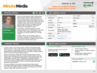 Asaf Peled
Founder & CEO
SPEAKER PROFILE
• Asaf is the Chief Executive Officer of Minute Media,
parent company of 90min. Asaf founded 90min in
2011as FTBpro. Since then, 90min has grown to be
the world’s largest football media platform, driven by a
contributor-driven model, and has expanded the brand
throughout Europe, North America, South America
and Asia. Asaf is involved in all aspects of Minute
Media’s growth and operations, from product
development to marketing and content.
• Prior to 90min, Asaf was the founder and Chief
Marketing Officer at Top 7 International and also spent
four years at Cisco Systems Israel where he was
responsible for business development in the Israeli
market
• Asaf has a M.B.A. from The Wharton School at
University of Pennsylvania and a bachelors of arts
from Tel Aviv University. He resides in London and his
favourite team is the San Antonio Spurs
KEY COMPANY FACTS
81
DIGITAL & TMT
Digital Sports Media Company
Powered by Socially Driven Content
COMPANY PROFILE MINUTE MEDIA @ NOAH
• Founded in Israel in 2011 with the mission to build the world’s largest digital
football community - 90min, today day we have grown to 3 O&O communities
and 175 people in 12 cities across 4 continents. Our platform powers content,
advertising and technology experiences for our communities, hundreds of global
brands and some of the world’s biggest publishers
• Through a revolutionary mobile-first, community marketing strategy, Minute
Media connects millennials with timely, snackable content across every format,
including video. Five international newsrooms and 5 video studios publish 1000
original pieces of content a day in 12 languages and produce original and
branded video series. Over 85M millennials watch 250M original videos a month
on our sites, and another 500M consume our content through Minute Media
partners and social channels
• The same centralised, open platform that powers Minute Media’s global
communities, also powers the content, advertising and product experiences for
some of the world’s biggest publishers including Sports Illustrated, USA Today,
Univision, Hearst, Oath, Turner and 100+ more
Doing Business @ NOAH
Traffic Apr-17
Unique Users 51m
Visits 155m
Minutes 01:37
Sessions
Mobile: 92%
Desktop: 8%
Present your business proposal through
NOAH Connect app
Main Presentation Topics
Attendees @ NOAH
Asaf Peled, Founder & CEO
1. Growth of digital publishing
2. Impact of changes in Facebook on digital
publishers
3. Reaching scale in digital publishing
through superior technology
Key Corporate Facts
Headquarters London, UK
Founded 2011
Employees 100-1,000
Active Markets Global
Ownership Private – VCs
Key Investors
Goldman Sachs, Battery
Ventures, Gemini Ventures,
North Base Media, P7S1, Qumra
Funding $76m
NOAH Content Minute Media at NOAH
Website minutemedia.com
 