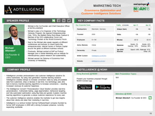 Michael
Altendorf
Co-Founder &
CEO
SPEAKER PROFILE
• Michael is the Co-Founder and Chief Executive Officer
of ADTELLIGENCE
• Michael is also a Co-Organizer of the Technology
Ventures Program, the regional Entrepreneurship
Club, TEDx, the Maifeld Derby Rock Music Festival &
Member of the CEO collaborative Forum and
Technology Pioneer at the World Economic Forum.
• Next to this Michael also speak regularly at different
conferences and lectures on divers topics like
entrepreneurship, internet trends or Venture Capital
around the globe at different business schools.
• Previously, Michael worked at SAP as Product
Manager and in Global Marketing and an institute for
interdisciplinary peace research and sustainability.
• Michael earned his Diploma in Economics from
University of Heidelberg
KEY COMPANY FACTS
10
MARKETING TECH
Ecommerce Optimization and
Customer Intelligence Solutions
COMPANY PROFILE ADTELLIGENCE @ NOAH
• Adtelligence provides personalization and customer intelligence solutions for
online businesses. By using next generation machine learning solutions
Adtelligence enables eshops to increase conversion rates by using all available
data from customers, shop or devices in real time. Our technology uses ultra
fast in-memory machine learning algorithms to increase conversions – resulting
increased revenues & customer happiness
• The Adtelligence Convert+ Personalization Cloud Solution provides real-time
personalization, multivariate testing, page segmentation, behavioral targeting
and fully automated optimization using Big Data and genetic mutation machine
learning algorithms to generate a unique customer experience for every user.
• The customer intelligence solutions enables the marketer to get new insights
about their clients and steer their marketing in real time.
• Adtelligence is a venture funded German Software/SaaS company founded by
former SAP employees in 2009 with a strong European presence, currently
expanding worldwide
Key Corporate Facts
Headquarters Mannheim, Germany
Founded 2009
Employees 51-100
Active Markets Global
Ownership Private
NOAH Content Adtelligence at NOAH
Website adtelligence.com/en/
Doing Business @ NOAH
Traffic Apr-17 Apr-18
Unique Users <5k <5k
Visits <5k <5k
Minutes 03:12 03:14
Sessions
Mobile: 0%
Desktop: 100%
Mobile: 62%
Desktop: 48%
Apr 2018
Sources
Search: 46%, Referrals: 51%,
Other: 3%
Present your business proposal through
NOAH Connect app
Main Presentation Topics
Attendees @ NOAH
Michael Altendorf, Co-Founder & CEO
N/A
 