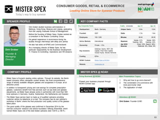 Dirk Graber
Founder &
Managing
Director
SPEAKER PROFILE
• Dirk Graber studied business administration in
Marburg, Hong Kong, Moscow and Leipzig, graduating
from the Leipzig Graduate School of Management
• Before the founding of Mister Spex, Graber worked as
a consultant in the Boston Consulting Group
• He gained experience in ecommerce during his
studies through internships with eBay and Jamba
• He also had stints at KPMG and Commerzbank
• As a managing director of Mister Spex, he has
particular responsibility for the Business Development,
IT, Finance & Controlling, Operations and HR divisions
KEY COMPANY FACTS
83
CONSUMER GOODS, RETAIL & ECOMMERCE
Leading Online Store for Eyewear Products
COMPANY PROFILE MISTER SPEX @ NOAH
• Mister Spex is Europe's leading online optician. Through its website, the Berlin-
based company offers, alongside contact lenses, the most comprehensive
range of directly available designer glasses and sunglasses in Europe, all at
attractive prices
• In addition to transparent pricing and cost savings for complete prescription
glasses, customers benefit from free services such as eye tests and glasses
adjustments, as Mister Spex already works in partnership with more than 500
local opticians in Germany, Austria, Switzerland, the Netherlands and Sweden
• The Mister Spex service team is made up of qualified opticians providing
customer advice by telephone or e-mail. The company has its own optician's
workshop in Berlin, where the final production and quality control of the glasses
takes place
• The good quality of the glasses was confirmed in December 2014 by the
German consumer research and advice foundation Stiftung Warentest, which
named Mister Spex one of the best tested opticians (test 1/2015, p. 86 ff.).
Doing Business @ NOAH
Traffic Apr-17 Apr-18
Unique Users 0.9m 0.9m
Visits 1.7m 1.6m
Minutes 08:45 06:25
Sessions
Mobile: 61%
Desktop: 39%
Mobile: 56%
Desktop: 44%
Apr 2018
Sources
Direct: 32%, Search: 56%,
Referrals: 6%, Other: 6%
Key Corporate Facts
Headquarters Berlin, Germany
Founded 2007
Employees 100-1,000
Active Markets International
Ownership Private – VCs
Key Investors
Goldman Sachs, SEP, DN
Capital, Point Nine Capital,
Grazia Equity, Astutia Ventures
Funding $70m
NOAH Content Mister Spex at NOAH
Website misterspex.de
Main Presentation Topics
Attendees @ NOAH
Dirk Graber, Founder & MD
1. Why and how to go omni-channel?
2. The combination of e-commerce with
brick-and-mortar retail
3. The digitization of retail
Present your business proposal through
NOAH Connect app
 
