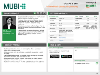 SPEAKER PROFILE
• Efe Cakarel is a Turkish entrepreneur and the founder
and CEO of MUBI, an online film service
• Previously, Cakarel worked with Goldman Sachs in
London and New York, where he worked on IPOs,
mergers and acquisitions, and private equity
investments
• Cakarel was a contributor to The Huffington Post. He
also has two patents involving the monetization of web
applications
• Cakarel obtained his bachelor of science in electrical
engineering and computer science from MIT in 1998,
and his MBA from Stanford Graduate School of
Business in 2005
KEY COMPANY FACTS
86
DIGITAL & TMT
Curated Online Cinema and Community
COMPANY PROFILE MUBI @ NOAH
• MUBI is a curated online cinema and community that offers a subscription-
based video on demand service
• It features a movie every day and makes it available for its users over a period
of 30 days
• The service is available in over 200 countries around the globe and on multiple
devices such as mobiles, tabs, computers, and TVs
• Notebook is a digital magazine published by MUBI that has content related to
international cinema and film culture.
• MUBI was launched on February 14, 2007, by Efe Cakarel and Gabe da Silveira
Doing Business @ NOAH
Traffic Apr-17 Apr-18
Unique Users 1.2m 1.3m
Visits 2.8m 3.1m
Minutes 02:36 03:00
Sessions
Mobile: 45%
Desktop: 55%
Mobile: 34%
Desktop: 66%
Apr 2018
Sources
Direct: 51%, Search: 37%,
Referrals: 3%, Other: 9%
Key Corporate Facts
Headquarters London, UK
Founded 2007
Employees 51-100
Active Markets Global
Ownership Private – VCs
Key Investors
Huanxi Media, MMC Ventures,
White Star Capital, C4 Ventures,
Martin Varsavsky
Funding $84m
NOAH Content MUBI at NOAH
Website mubi.com
Main Presentation Topics
Attendees @ NOAH
Efe Cakarel, Founder & CEO
N/A
Present your business proposal through
NOAH Connect app
Efe Cakarel
Founder & CEO
 