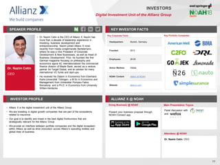 Dr. Nazim Cetin
CEO
SPEAKER PROFILE
• Dr. Nazim Cetin is the CEO of Allianz X. Nazim has
more than a decade of leadership experience in
investing, business development and
entrepreneurship. Nazim joined Allianz X most
recently from media conglomerate Bertelsmann,
where he was a Vice President of Corporate
Development & New Businesses, as well as Head of
Business Development. Prior, he founded the first
German magazine focusing on philosophy and
economics agora 42; internationalized the commercial
finance division of Maple Bank; served as a venture
partner for Target Global, and an advisor for many
international VC funds and start-ups
• He received his Diplom in Economics from Eberhard-
Karls-Universität Tübingen, a M.Sc in Economics and
Management from Universitat Pompeu Fabra
Barcelona, and a Ph.D. in Economics from University
Witten-Herdecke
KEY INVESTOR FACTS
11
INVESTORS
Digital Investment Unit of the Allianz Group
INVESTOR PROFILE ALLIANZ X @ NOAH
• Allianz X is the digital investment unit of the Allianz Group
• We are investing in digital growth companies that are part of the ecosystems
related to insurance
• Our goal is to identify and invest in the best digital frontrunners that are
strategically relevant for the Allianz Group
• We provide an interface between portfolio companies and the digital ecosystem
within Allianz as well as drive innovation across Allianz’s operating entities and
global lines of business
Doing Business @ NOAH Main Presentation Topics
Attendees @ NOAH
Dr. Nazim Cetin, CEO
Panel discussion with
and
Key Portfolio Companies
Key Corporate Facts
Headquarters Munich, Germany
Founded 2013
Employees 26-50
Active Markets Global
NOAH Content Allianz at NOAH
Website allianzx.com
Present your business proposal through
NOAH Connect app
 