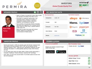 Dipan Patel
Partner
SPEAKER PROFILE
• Dipan is a Partner. He joined the London office in 2009
and relocated to the Menlo Park office in 2012
• He focuses on investment opportunities in the
Technology sector, working on a number of
transactions including Ancestry, Informatica,
LegalZoom and Renaissance Learning
• He is currently a non-executive director at Ancestry,
Informatica and LegalZoom.Prior to joining Permira,
Dipan worked for Gores Group, a special situations
private equity fund
• Before that, he spent three years with Lehman
Brothers, latterly as an associate in the
Communications & Media practice
KEY INVESTOR FACTS
93
INVESTORS
Global Private Equity Firm
INVESTOR PROFILE PERMIRA @ NOAH
• Permira was founded in 1985 and operated under the Schroder Ventures brand.
After raising its first pan-European fund in 1997, the firm became Permira
following a rebrand in 2001. Today we are an international investment firm with
more than 200 people in 14 offices globally spanning Europe, North America
and Asia
• Our five global sector teams are highly skilled in finding growth opportunities in
Consumer, Healthcare, Financial Services, Industrials and Technology
• Since 1985, our funds have secured €32bn of committed capital and back more
than 200 businesses
Doing Business @ NOAH Main Presentation Topics
Attendees @ NOAH
Andrew Young, Principal
Dipan Patel, Partner
Stefan Dziarski, Partner
Fireside chat with
Key Portfolio Companies
Key Corporate Facts
Headquarters London, UK
Founded 1985
Employees 100-1,000
Active Markets Global
Website permira.com
Present your business proposal through
NOAH Connect app
Strategic
Partner
 