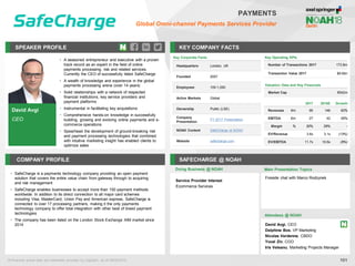 David Avgi
CEO
SPEAKER PROFILE
• A seasoned entrepreneur and executive with a proven
track record as an expert in the field of online
payments processing, risk and related services.
Currently the CEO of successfully listed SafeCharge
• A wealth of knowledge and experience in the global
payments processing arena (over 14 years)
• Solid relationships with a network of respected
financial institutions, key service providers and
payment platforms
• Instrumental in facilitating key acquisitions
• Comprehensive hands-on knowledge in successfully
building, growing and evolving online payments and e-
commerce operations
• Spearhead the development of ground-breaking risk
and payment processing technologies that combined
with intuitive marketing insight has enabled clients to
optimize sales
KEY COMPANY FACTS
101
PAYMENTS
Global Omni-channel Payments Services Provider
COMPANY PROFILE SAFECHARGE @ NOAH
• SafeCharge is a payments technology company providing an open payment
solution that covers the entire value chain from gateway through to acquiring
and risk management
• SafeCharge enables businesses to accept more than 150 payment methods
worldwide. In addition to its direct connection to all major card schemes
including Visa, MasterCard, Union Pay and American express, SafeCharge is
connected to over 17 processing partners, making it the only payments
technology company to offer total integration with other best of breed payment
technologies
• The company has been listed on the London Stock Exchange AIM market since
2014
Doing Business @ NOAH Main Presentation Topics
Attendees @ NOAH
David Avgi, CEO
Delphine Bos, VP Marketing
Nicolas Verdenne, CBDO
Yuval Ziv, COO
Iris Veleanu, Marketing Projects Manager
Fireside chat with Marco Rodzynek
Key Operating KPIs
Number of Transactions 2017 173.8m
Transaction Value 2017 $9.6bn
Valuation Data and Key Financials
Market Cap €542m
2017 2018E Growth
Revenues €m 90 146 62%
EBITDA €m 27 42 55%
Margin % 30% 29% -
EV/Revenue 3.6x 3.1x (13%)
EV/EBITDA 11.7x 10.6x (9%)
All financial actual data and estimates provided by CapitaIQ, as of 08/05/2018.
Key Corporate Facts
Headquarters London, UK
Founded 2007
Employees 100-1,000
Active Markets Global
Ownership Public (LSE)
Company
Presentation
FY 2017 Presentation
NOAH Content SafeCharge at NOAH
Website safecharge.com
Service Provider Interest
Ecommerce Services
 