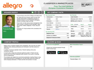 Francois Nuyts
CEO
SPEAKER PROFILE
• Francois Nutys is the CEO of Allegro since May 2018
• Mr. Nuyts joins from Amazon where he was most
recently responsible for establishing Amazon in
Southern Europe, as Vice President & Managing
Director of Amazon Spain and Italy
• Prior to this, he held various senior management roles
within Amazon, including Country Manager, Spain;
and Director, Media Categories, France, Italy and
Spain
• Previously, Mr. Nuyts worked at the consultancy firm
Accenture
KEY COMPANY FACTS
12
CLASSIFIEDS & MARKETPLACES
From The Local startup to
European Ecommerce Champion
COMPANY PROFILE ALLEGRO @ NOAH
• Allegro Group is Poland's largest online marketplace, with more than 20 million
registered users allowing businesses and individuals to sell their products to
consumers
• In addition, the Group operates Ceneo, Poland's leading online price
comparison website
• In recent years, Allegro has achieved significant growth in Poland and has
become one of the most recognised brand names in the country in rankings
such as Superbrands
• The company also helped drive ecommerce penetration enabling Poles to shop
online becoming the #1 marketplace for non-food retail (online and offline), #1
online shopping destination in Poland and #6 eTail business in Europe.
Doing Business @ NOAH
Traffic Aug-17 Aug-18
Unique Users 35.8m 33.0m
Visits 253.6m 219.1m
Minutes 10:37 09:37
Sessions
Mobile: 47%
Desktop: 53%
Mobile: 46%
Desktop: 54%
Aug 2018
Sources
Direct: 58%, Search: 27%,
Referrals: 6%, Other: 9%
Present your business proposal through
NOAH Connect app
Main Presentation Topics
Attendees @ NOAH
N/A
Francois Nuyts, CEO
Key Corporate Facts
Headquarters Poznan, Poland
Founded 1999
Employees 1,500+
Active Markets International
Ownership Private – VCs
Key Investors
Permira, Mid Europa Partners,
Cinven
Website allegro.pl
Key Operating KPIs
Registered Users 20m+
Auctions on a Platform 90m+
Registered Professional Sellers 100k
Key Financials
Latest Valuation $3.25bn
Revenues (Jul-16 – Dec-17) $440m
EBITDA (Jul-16 – Dec-17) $66m
 