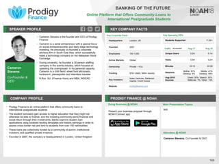 Cameron
Stevens
Co-Founder &
CEO
SPEAKER PROFILE
• Cameron Stevens is the founder and CEO of Prodigy
Finance
• Cameron is a serial entrepreneur with a special focus
on social entrepreneurship and early stage technology
investing. He previously co-founded a corporate
advisory firm in South East Asia, which successfully
listed a technology company on the Malaysian Stock
Exchange
• During university, he founded a 30-person staffing
company in the events industry, which focused on
upskilling the unemployed. In his personal capacity,
Cameron is a chilli fiend, street food aficionado,
bookworm, planespotter and relentless traveller
• B.Bus. Sci. (Finance Hons) and MBA, INSEAD
KEY COMPANY FACTS
105
COMPANY PROFILE PRODIGY FINANCE @ NOAH
• Prodigy Finance is an online platform that offers community loans to
international postgraduate students
• The student borrowers gain access to higher education that they might not
otherwise be able to finance, and the investing community earns financial and
social return through their investments. Banks examine student loan
applications using localized lending templates and historic earnings in order to
assess cross-border risk and lend to students from over 150 nationalities
• These loans are collectively funded by a community of alumni, institutional
investors, and qualified private investors
• Founded in 2007, the company is headquartered in London, United Kingdom
Doing Business @ NOAH
Key Corporate Facts
Headquarters London, UK
Founded 2007
Employees 100-1,000
Active Markets Global
Ownership Private – VCs
Funding $1bn (debt), $40m (equity)
Key Investors
Index Ventures, Balderton
Capital, Credit Suisse
Website prodigyfinance.com
Main Presentation Topics
Attendees @ NOAH
Cameron Stevens, Co-Founder & CEO
N/A
BANKING OF THE FUTURE
Online Platform that Offers Community Loans to
International Postgraduate Students
Present your business proposal through
NOAH Connect app
Key Operating KPIs
Students Supported 11.2k+
Traffic Aug-17 Aug-18
Unique Users 0.2m 0.1m
Visits 0.9m 0.2m
Minutes 03:13 04:50
Sessions
Mobile: 91%
Desktop: 9%
Mobile: 41%
Desktop: 59%
Aug 2018
Sources
Direct: 50%, Search: 30%,
Referrals: 7%, Other: 13%
 