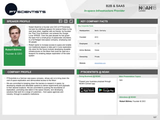 Robert Böhme
Founder & CEO
SPEAKER PROFILE
• Robert Boehme is founder and CEO of PTScientists.
He took his childhood passion for science fiction to the
next level when, together with six friends, he founded
the “Part-Time Scientists” and entered the Google
Lunar XPRIZE. Over the past decade he has grown
the team from a small group of passionate volunteers,
to a full-fledged new-space company, employing over
50 people
• Robert wants to increase access to space and enable
non-traditional players to take part in lunar exploration.
His vision for the future involves developing reusable
infrastructures on the Moon that could be used as a
blueprint for enabling deeper exploration of the solar
system
KEY COMPANY FACTS
107
B2B & SAAS
In-space Infrastructure Provider
COMPANY PROFILE PTSCIENTISTS @ NOAH
• PTScientists is a German new-space company whose aim is to bring down the
cost of space exploration and democratise access to the Moon
• We are committed to breaking down the barriers to research in space, by
developing reliable and affordable systems to deliver experiments and payloads
to their desired locations. We are committed to pushing the boundaries of
exploration, promoting new talent in the space industry, and developing
solutions that work for a range of customers – from space agencies and
industry, through to academic institutions
Doing Business @ NOAH Main Presentation Topics
Attendees @ NOAH
Robert Böhme, Founder & CEO
N/A
Present your business proposal through
NOAH Connect app
Key Corporate Facts
Headquarters Berlin, Germany
Founded 2010
Employees 51-100
Active Markets Global
Ownership Private
Website ptscientists.com
 