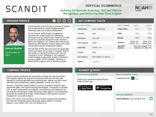 Samuel Mueller
Co-Founder &
CEO
SPEAKER PROFILE
• Samuel Mueller is the CEO and co-founder of Scandit
and is responsible for overall strategic direction,
marketing, sales and business development
• Prior to Scandit, Samuel was a management
consultant and project leader for multinational
companies such as Swiss Airlines, Swiss Re and IBM
as well as a corporate researcher at the renowned
IBM Zurich Research Lab. While at IBM, Samuel was
awarded an IBM Research Division Award and a total
of three IBM Invention Achievement Awards
• Samuel holds a PhD from ETH Zurich and graduated
summa cum laude with an MSc in Computer Science
and an MA in Financial Economics, both from the
University of Zurich, Switzerland. He is regularly
invited to speak at high-profile industry conferences
such as LogiMAT 2018 in Stuttgart, Germany or
Mobile World Congress 2018 in Barcelona, Spain
KEY COMPANY FACTS
112
COMPANY PROFILE SCANDIT @ NOAH
• Scandit enables enterprises and consumers to change the way they interact
with everyday objects and augment the physical world with real-time data
captured by scanning barcodes and recognizing text, objects, and other visual
identifiers using smartphones, tablets, wearables, drones, and robots
• Scandit’s mobile data capture platform is built on proprietary computer vision,
augmented reality, and machine learning technologies. Companies in industries
such as retail, transportation and logistics, manufacturing, and healthcare can
use Scandit’s technology to create and power mobile apps for crucial enterprise
workflows like mobile point of sale, mobile shopping, self-checkout, inventory
management, and proof of delivery
• Many of the world’s most innovative and successful companies are benefiting
from Scandit’s enterprise-grade mobile data capture platform, including
Sephora, Louis Vuitton, DHL, and Levi Strauss & Co
Doing Business @ NOAH
Key Corporate Facts
Headquarters Zurich, Switzerland
Founded 2009
Employees 100-1,000
Active Markets Global
Ownership Private – VCs
Funding $43m
Key Investors NGP Capital, GV, Atomico
Website scandit.com
Main Presentation Topics
Attendees @ NOAH
Samuel Mueller, Co-Founder & CEO
Fireside chat with
VERTICAL ECOMMERCE
Software for Barcode Scanning, Text and Objects
Recognition, and Delivering Real-Time Insights
Present your business proposal through
NOAH Connect app
Traffic Aug-17 Aug-18
Unique Users 0.1m 0.1m
Visits 0.3m 0.2m
Minutes 02:20 02:09
Sessions
Mobile: 47%
Desktop: 53%
Mobile: 40%
Desktop: 60%
Aug 2018
Sources
Direct: 22%, Search: 71%,
Referrals: 2%, Other: 5%
 