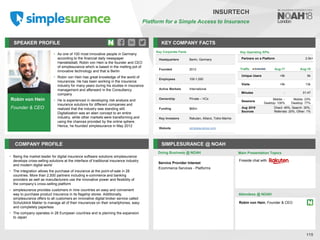 Robin von Hein
Founder & CEO
SPEAKER PROFILE
• As one of 100 most innovative people in Germany
according to the financial daily newspaper
Handelsblatt, Robin von Hein is the founder and CEO
of simplesurance which is based in the melting pot of
innovative technology and that is Berlin
• Robin von Hein has great knowledge of the world of
insurances. He has been working in the insurance
industry for many years during his studies in insurance
management and afterward in the Consultancy
company
• He is experienced in developing risk analysis and
insurance solutions for different companies and
realized that the industry was standing still.
Digitalization was an alien concept to an entire
industry, while other markets were transforming and
using the chances provided by the online sphere.
Hence, he founded simplesurance in May 2012
KEY COMPANY FACTS
115
INSURTECH
Platform for a Simple Access to Insurance
COMPANY PROFILE SIMPLESURANCE @ NOAH
• Being the market leader for digital insurance software solutions simplesurance
develops cross-selling solutions at the interface of traditional insurance industry
and modern digital world
• The integration allows the purchase of insurance at the point-of-sale in 28
countries. More than 2,500 partners including e-commerce and banking
providers as well as manufacturers use the innovative power and flexibility of
the company’s cross-selling platform
• simplesurance provides customers in nine countries an easy and convenient
way to purchase product insurance in its flagship stores. Additionally,
simplesurance offers to all customers an innovative digital broker service called
Schutzklick Makler to manage all of their insurances on their smartphones, easy
and completely paperless
• The company operates in 28 European countries and is planning the expansion
to Japan
Doing Business @ NOAH
Key Operating KPIs
Partners on a Platform 2.5k+
Key Corporate Facts
Headquarters Berlin, Germany
Founded 2012
Employees 100-1,000
Active Markets International
Ownership Private – VCs
Funding $60m
Key Investors Rakuten, Allianz, Tokio Marine
Website simplesurance.com
Main Presentation Topics
Attendees @ NOAH
Robin von Hein, Founder & CEO
Fireside chat with
Traffic Aug-17 Aug-18
Unique Users <5k 6k
Visits <5k 13k
Minutes - 01:47
Sessions
Mobile: -
Desktop: 100%
Mobile: 23%
Desktop: 77%
Aug 2018
Sources
Direct: 49%, Search: 30%,
Referrals: 20%, Other: 1%
Service Provider Interest
Ecommerce Services - Platforms
 