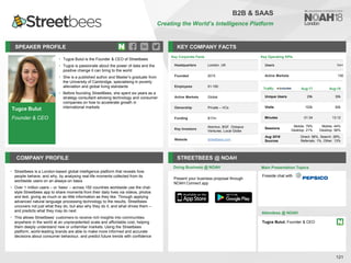 Tugce Bulut
Founder & CEO
SPEAKER PROFILE
• Tugce Bulut is the Founder & CEO of Streetbees
• Tugce is passionate about the power of data and the
positive change it can bring to the world
• She is a published author and Master’s graduate from
the University of Cambridge, specialising in poverty
alleviation and global living standards
• Before founding StreetBees, she spent six years as a
strategy consultant advising technology and consumer
companies on how to accelerate growth in
international markets
KEY COMPANY FACTS
121
COMPANY PROFILE STREETBEES @ NOAH
• Streetbees is a London-based global intelligence platform that reveals how
people behave, and why, by analysing real-life moments collected from its
worldwide users on an always-on basis
• Over 1 million users – or ‘bees’ – across 150 countries worldwide use the chat-
style Streetbees app to share moments from their daily lives via videos, photos
and text, giving as much or as little information as they like. Through applying
advanced natural language processing technology to the results, Streetbees
uncovers not just what they do, but also why they do it, and what drives them –
and predicts what they may do next
• This allows Streetbees’ customers to receive rich insights into communities
anywhere in the world at an unprecedented scale and affordable cost, helping
them deeply understand new or unfamiliar markets. Using the Streetbees
platform, world-leading brands are able to make more informed and accurate
decisions about consumer behaviour, and predict future trends with confidence
Doing Business @ NOAH
Key Corporate Facts
Headquarters London, UK
Founded 2015
Employees 51-100
Active Markets Global
Ownership Private – VCs
Funding $17m
Key Investors
Atomico, BGF, Octopus
Ventures, Local Globe
Website streetbees.com
Main Presentation Topics
Attendees @ NOAH
Tugce Bulut, Founder & CEO
Fireside chat with
B2B & SAAS
Creating the World’s Intelligence Platform
Key Operating KPIs
Users 1m+
Active Markets 150
Traffic Aug-17 Aug-18
Unique Users 29k 30k
Visits 102k 92k
Minutes 01:34 13:12
Sessions
Mobile: 79%
Desktop: 21%
Mobile: 44%
Desktop: 56%
Aug 2018
Sources
Direct: 58%, Search: 28%,
Referrals: 1%, Other: 13%
Present your business proposal through
NOAH Connect app
 