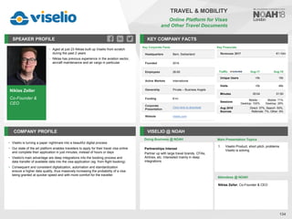 Niklas Zeller
Co-Founder &
CEO
SPEAKER PROFILE
• Aged at just 23 Niklas built up Viselio from scratch
during the past 2 years
• Niklas has previous experience in the aviation sector,
aircraft maintenance and air cargo in particular
KEY COMPANY FACTS
134
TRAVEL & MOBILITY
Online Platform for Visas
and Other Travel Documents
COMPANY PROFILE VISELIO @ NOAH
• Viselio is turning a paper nightmare into a beautiful digital process
• Our state of the art platform enables travellers to apply for their travel visa online
and complete their application in just minutes, instead of hours or days
• Viselio's main advantage are deep integrations into the booking process and
data transfer of available data into the visa application (eg. from flight booking)
• Consequent and consistent digitalization, automation and standardization
ensure a higher data quality, thus massively increasing the probability of a visa
being granted at quicker speed and with more comfort for the traveller
Doing Business @ NOAH
Traffic Aug-17 Aug-18
Unique Users <5k 15k
Visits <5k 46k
Minutes 00:04 01:50
Sessions
Mobile: -
Desktop: 100%
Mobile: 71%
Desktop: 29%
Aug 2018
Sources
Direct: 37%, Search: 50%,
Referrals: 7%, Other: 6%
Key Corporate Facts
Headquarters Bern, Switzerland
Founded 2016
Employees 26-50
Active Markets International
Ownership Private – Business Angels
Funding €1m
Corporate
Presentation
Click here to download
Website viselio.com
Main Presentation Topics
Attendees @ NOAH
Niklas Zeller, Co-Founder & CEO
1. Viselio Product, short pitch, problems
Viselio is solving
Partnerships Interest
Partner up with large travel brands, OTAs,
Airlines, etc. Interested mainly in deep
integrations
Key Financials
Revenues 2017 €1-10m
 