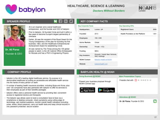 Dr. Ali Parsa
Founder & CEO
SPEAKER PROFILE
• Ali is an engineer and a serial healthcare
entrepreneur, and the founder and CEO of babylon
• Prior to babylon, Ali founded Circle and built it within a
few years to become Europe's largest partnership of
clinicians
• Earlier, Ali was the recipient of the Royal Award for the
Young Entrepreneur of the year for founding his first
business, V&G, and the Healthcare Entrepreneurial
Achievement Award for establishing Circle
• Ali was named by The Times among the 100 global
people to watch, is the UK Cabinet Office Ambassador
for Mutuals and has a PhD in Engineering Physics
KEY COMPANY FACTS
17
HEALTHCARE, SCIENCE & LEARNING
Doctors Without Borders
COMPANY PROFILE BABYLON HEALTH @ NOAH
• babylon is the UK’s leading digital healthcare service. Its purpose is to
democratise healthcare by putting an accessible and affordable health service
into the hands of every person on earth
• A number of leading health insurance providers, including Bupa and Aviva, plus
over 120 companies have also partnered with babylon to offer its services to
their employees as part of their benefits packages
• babylon offers users a personal health service by providing fast, convenient
access to registered doctors and therapists
• The babylon app allows users to book a consultation face-to-face via a
smartphone or desktop computer, check symptoms using cutting edge AI
technology; ask medical questions, monitor overall health indicators (including
pulse, stress, blood pressure), carry out health tests and keep clinical records in
one password protected, secure location
Doing Business @ NOAH Main Presentation Topics
Attendees @ NOAH
Dr. Ali Parsa, Founder & CEO
Fireside chat with
Present your business proposal through
NOAH Connect app
Key Operating KPIs
Registered Users 800k
Health Providers on the Platform 120+
Key Corporate Facts
Headquarters London, UK
Founded 2013
Employees 100-1,000
Active Markets Global
Ownership Private – VCs
Funding $85m
Key Investors
Kinnevik, Vostok New Ventures,
NNC Holdings
NOAH Content Babylon Health at NOAH
Website babylonhealth.com
 