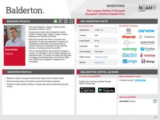 Rob Moffat
Partner
SPEAKER PROFILE
• Rob joined Balderton Capital in 2009 and was
promoted to partner in 2015
• Companies he works with at Balderton include
Carwow, Wooga, Zego, Dinghy, Prodigy Finance,
Mojiworks and Patients Know Best
• Rob's focus sectors are fintech, insurance and
blockchain. He also has experience in games and
marketplaces. Marketing is a particular area of
interest, and Rob is responsible for best practice
sharing in marketing across the portfolio
• Prior to joining Balderton Rob worked for Google in
London, as a Manager in the European Strategy and
Operations team. He started his career with five years
in strategy consulting with Bain, and holds an MBA
from INSEAD and a Masters in Statistics from
Cambridge
KEY INVESTOR FACTS
18
INVESTORS
The Largest Series A Focused
European Venture Capital Firm
INVESTOR PROFILE BALDERTON CAPITAL @ NOAH
• Balderton Capital is Europe’s leading early-stage venture capital investor
• We are focused solely on European founded technology companies
• The team invests mostly at Series A, though does also occasionally lead seed
rounds
Doing Business @ NOAH Main Presentation Topics
Attendees @ NOAH
Rob Moffat, Partner
Fireside chat with
Key Portfolio Companies
Key Corporate Facts
Headquarters London, UK
Founded 2000
Funds Raised $2.3bn
Employees 26-50
Active Markets International
NOAH Content Balderton at NOAH
Website balderton.com
Present your business proposal through
NOAH Connect app
 