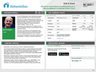 Neil Costigan
CEO
SPEAKER PROFILE
• As CEO of Behaviosec, Neil is delivering innovative
security technology to aid in consumer protection
• With over 20+ years entrepreneurial and technical
leadership experience in venture-backed startups, and
global technology corporations he has a strong
international background of work & education in
Ireland, Sweden, France, US, UK
• Previously he has worked as VP for R&D at Smart
Card manufacturer Gemplus (now GemAlto) in Aix-en-
Provence, France
• Neil was Co-founder/CTO at PKI specialists Celo
Communications (Celo) first in Stockholm, Sweden
and then relocating to Mountain View, California
• Neil holds a PhD (2009) for my thesis on Elliptic Curve
Cryptography on Modern Processor Architectures
KEY COMPANY FACTS
19
COMPANY PROFILE BEHAVIOSEC @ NOAH
• BehavioSec is the most proven vendor in Behavioral Biometrics
• The company’s Behavioral Biometrics platform is widely deployed across Global
2000 companies for its proven ability to dramatically reduce account fraud and
data theft. Founded in 2008 out of groundbreaking academic research,
BehavioSec technology allows companies to continuously verify digital identities
with superior precision in real-time
• BehavioSec’s enterprise grade solution is used in global deployments by many
of the world’s largest companies, reducing manual review while safeguarding
millions of users across billions of transactions
• BehavioSec investors include Forgepoint Capital, Cisco, ABN AMRO, Conor
Ventures and Octopus Ventures. BehavioSec is headquartered in San
Francisco, CA and has global operations throughout Europe and Asia Pacific
Doing Business @ NOAH
Key Corporate Facts
Headquarters San Francisco, CA, US
Founded 2008
Employees 11-50
Active Markets Global
Ownership Private – VCs
Funding $26m
Key Investors
Cisco Investments, ABN AMRO,
ForgePoint Capital, Northzone
Website behaviosec.com
Main Presentation Topics
Attendees @ NOAH
Neil Costigan, CEO
Fireside chat with
B2B & SAAS
Enterprise-Grade Behavioral Biometrics as a
Service (BBaaS) Combating Online Fraud
Traffic Aug-17 Aug-18
Unique Users <5k <5k
Visits <5k <5k
Minutes 01:49 03:50
Sessions
Mobile: -
Desktop: 100%
Mobile: -
Desktop: 100%
Aug 2018
Sources
Direct: 50%, Search: 48%,
Other: 2%
Present your business proposal through
NOAH Connect app
 