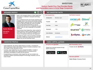 Xavier Alvarez
Managing
Director
SPEAKER PROFILE
• Xavier is the managing director at Caixa Capital Risc.
He focuses on investment in disruptive technology
companies.
• He is a professional with over 20 years experience with
a strategic view on how finance and business strategy
shall be aligned, passionate about how technology can
impact our lifes and change the course of business,
and he strongly believes that there is a way for
traditional and new economy to collaborate and grow
together, which he tries to potentiate for his portfolio
companies.
• Prior to joining Caixa Capital Risc, Xavier worked for
Criteria Caixa as a head of international investment.
Prior Criteria Caixa, he worked for CaixaBank, as a
Director of Corporate & Structured risk department
• He started his career in PwC as business consultant,
and holds an MBA from Esade and a post graduate
degree from the IESE Business School
KEY INVESTOR FACTS
24
INVESTORS
Venture Capital Firm That Provides Equity
and Convertible Loans to Early Stage Companies
INVESTOR PROFILE CAIXA CAPITAL @ NOAH
• Caixa Capital Risc, the venture capital division of ‘la Caixa’, it renowned for
start-up financing in Spain, that invests in Spanish innovative companies in their
early stages through specialized vehicles
• Currently, Caixa Capital Risc has under management €200m. It invests in
companies with a global vision, keeping the focus on emerging sectors:
technology, technologies for industry and life sciences
• Complementing its investments, Caixa Capital Risc also has incubator and
accelerator programs specifically designed for technology companies, such as
Caixa Impulse
Doing Business @ NOAH Main Presentation Topics
Attendees @ NOAH
Xavier Alvarez, Managing Director
Fireside chat with
Key Portfolio Companies
Key Corporate Facts
Headquarters Barcelona, Spain
Founded 2004
Fund Size €195m
Employees 11-25
Active Markets International
Website caixacapitalrisc.es
Present your business proposal through
NOAH Connect app
 