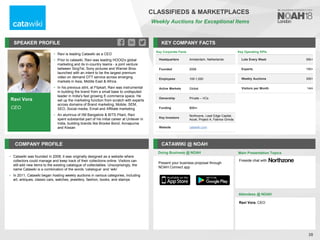 Ravi Vora
CEO
SPEAKER PROFILE
• Ravi is leading Catawiki as a CEO
• Prior to catawiki, Ravi was leading HOOQ's global
marketing and its in-country teams - a joint venture
between SingTel, Sony pictures and Warner Bros.
launched with an intent to be the largest premium
video on demand OTT service across emerging
markets in Asia, Middle East & Africa.
• In his previous stint, at Flipkart, Ravi was instrumental
in building the brand from a small base to undisputed
leader in India's fast growing E-commerce space. He
set up the marketing function from scratch with experts
across domains of Brand marketing, Mobile, SEM,
SEO, Social media, Email and Affiliate marketing
• An alumnus of IIM Bangalore & BITS Pilani, Ravi
spent substantial part of his initial career at Unilever in
India, building brands like Brooke Bond, Annapurna
and Kissan
KEY COMPANY FACTS
28
COMPANY PROFILE CATAWIKI @ NOAH
• Catawiki was founded in 2008; it was originally designed as a website where
collectors could manage and keep track of their collections online. Visitors can
still add new items to the existing catalogue of collectables. Unsurprisingly, the
name Catawiki is a combination of the words ‘catalogue’ and ‘wiki’
• In 2011, Catawiki began hosting weekly auctions in various categories, including
art, antiques, classic cars, watches, jewellery, fashion, books, and stamps
Doing Business @ NOAH
Key Corporate Facts
Headquarters Amsterdam, Netherlands
Founded 2008
Employees 100-1,000
Active Markets Global
Ownership Private – VCs
Funding $95m
Key Investors
Northzone, Lead Edge Capital,
Accel, Project A, Fabrice Grinda
Website catawiki.com
Main Presentation Topics
Attendees @ NOAH
Ravi Vora, CEO
Fireside chat with
CLASSIFIEDS & MARKETPLACES
Weekly Auctions for Exceptional Items
Key Operating KPIs
Lots Every Week 50k+
Experts 150+
Weekly Auctions 300+
Visitors per Month 14m
Present your business proposal through
NOAH Connect app
 